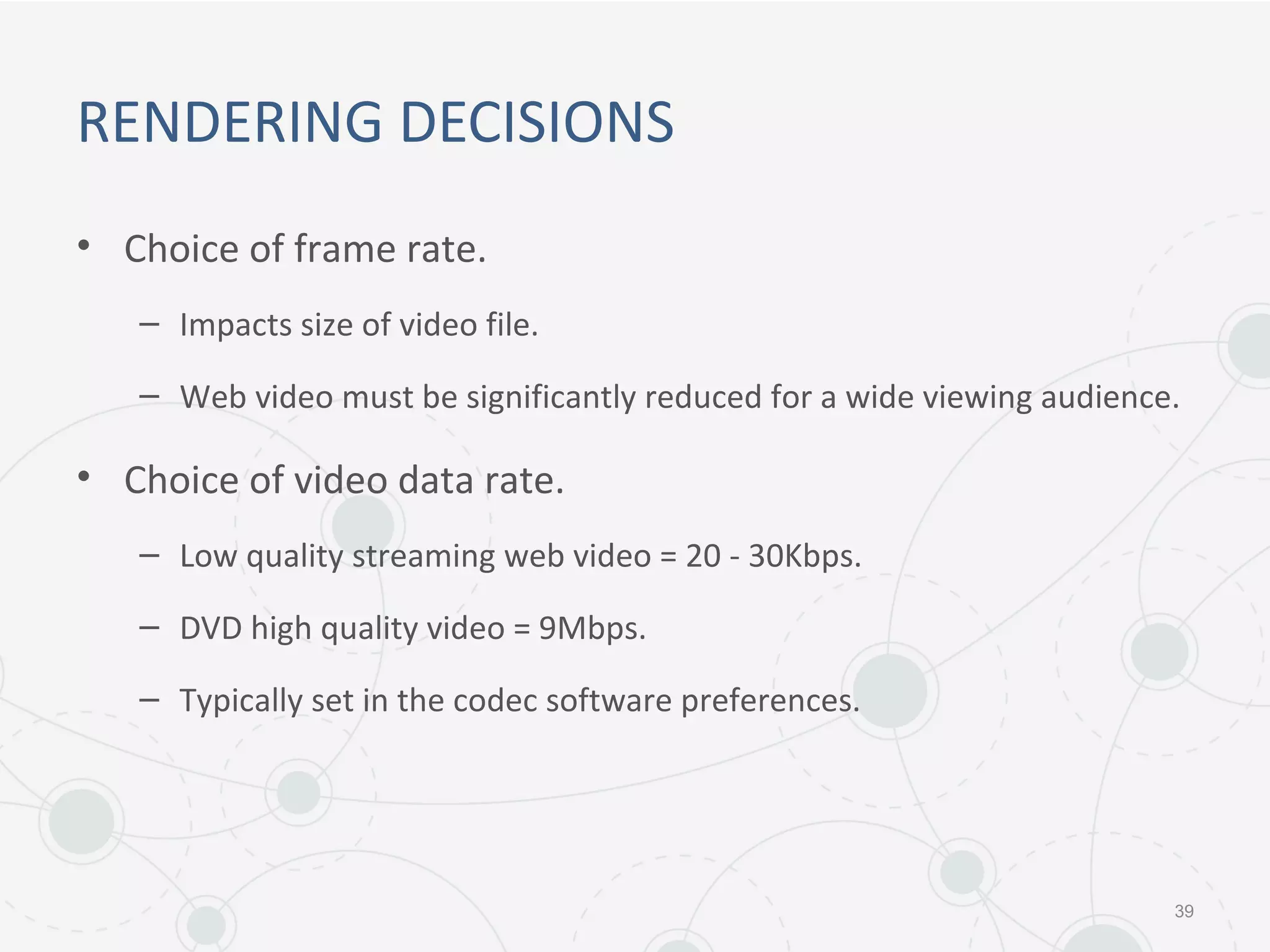 RENDERING DECISIONS
• Choice of frame rate.
– Impacts size of video file.
– Web video must be significantly reduced for a wide viewing audience.
• Choice of video data rate.
– Low quality streaming web video = 20 - 30Kbps.
– DVD high quality video = 9Mbps.
– Typically set in the codec software preferences.
39
 