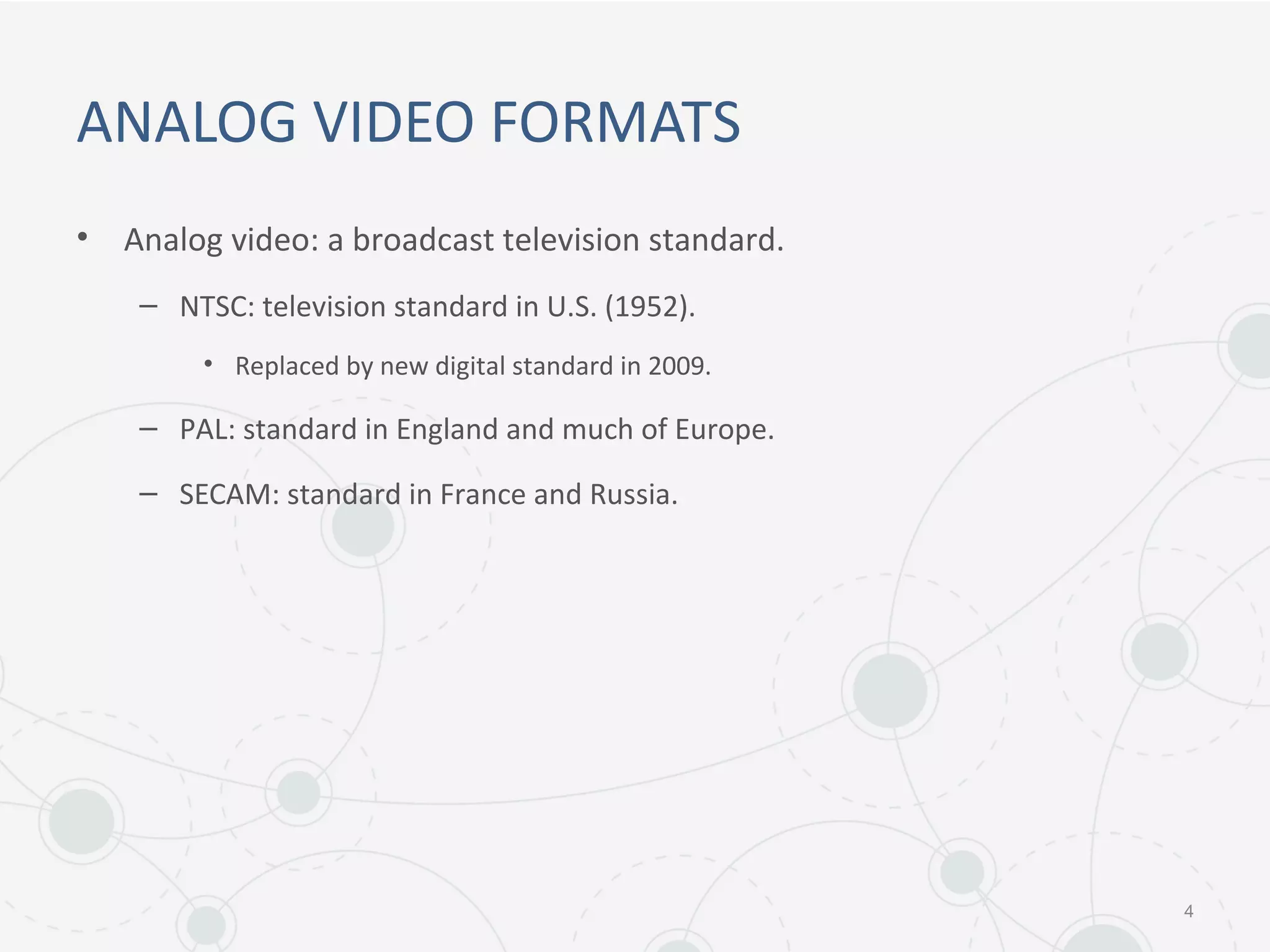 ANALOG VIDEO FORMATS
• Analog video: a broadcast television standard.
– NTSC: television standard in U.S. (1952).
• Replaced by new digital standard in 2009.
– PAL: standard in England and much of Europe.
– SECAM: standard in France and Russia.
4
 