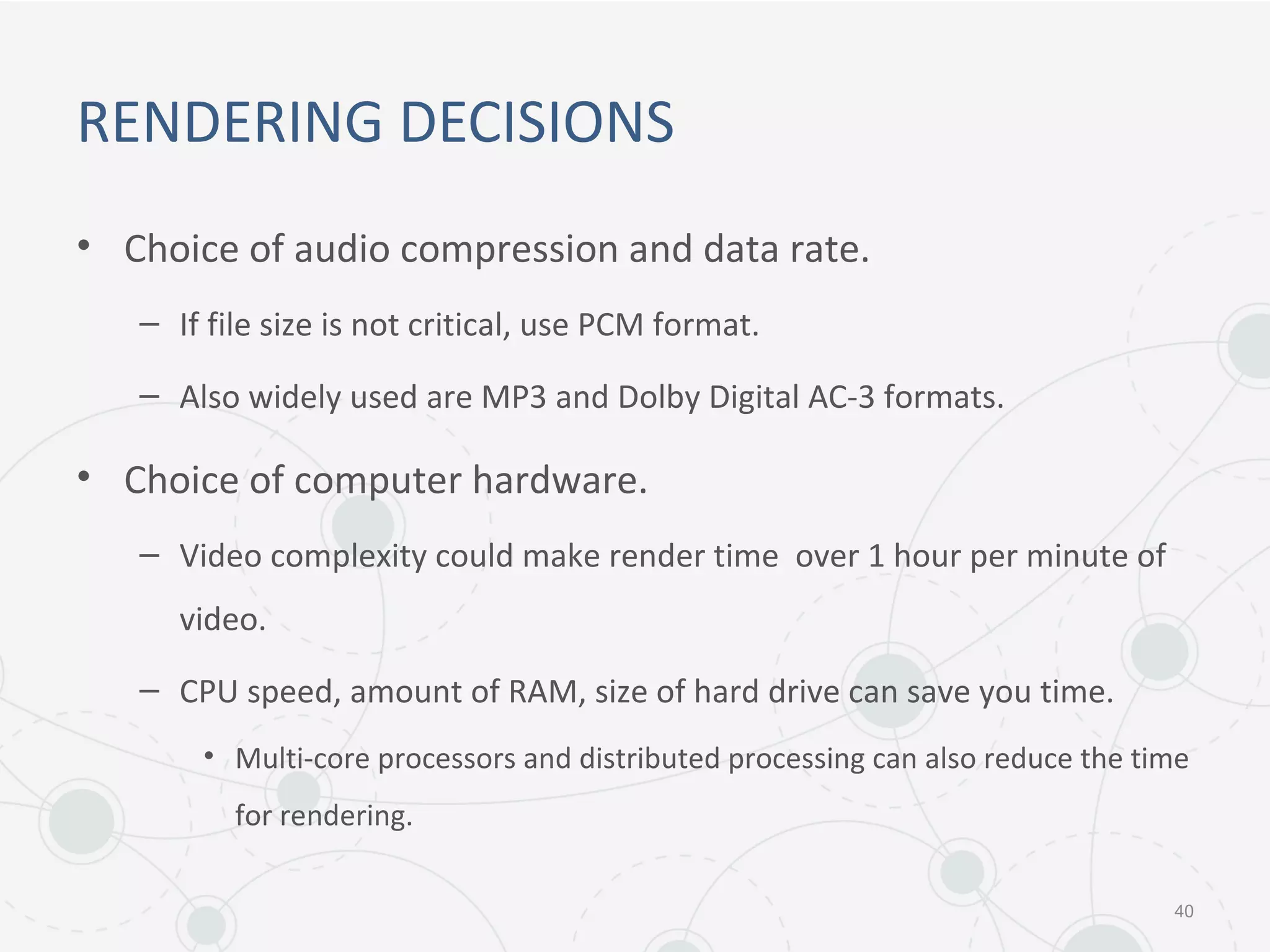 RENDERING DECISIONS
• Choice of audio compression and data rate.
– If file size is not critical, use PCM format.
– Also widely used are MP3 and Dolby Digital AC-3 formats.
• Choice of computer hardware.
– Video complexity could make render time over 1 hour per minute of
video.
– CPU speed, amount of RAM, size of hard drive can save you time.
• Multi-core processors and distributed processing can also reduce the time
for rendering.
40
 