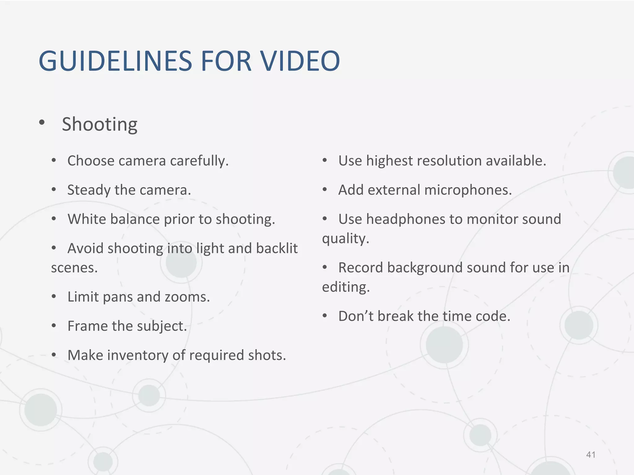 GUIDELINES FOR VIDEO
• Shooting
41
• Choose camera carefully.
• Steady the camera.
• White balance prior to shooting.
• Avoid shooting into light and backlit
scenes.
• Limit pans and zooms.
• Frame the subject.
• Make inventory of required shots.
• Use highest resolution available.
• Add external microphones.
• Use headphones to monitor sound
quality.
• Record background sound for use in
editing.
• Don’t break the time code.
 