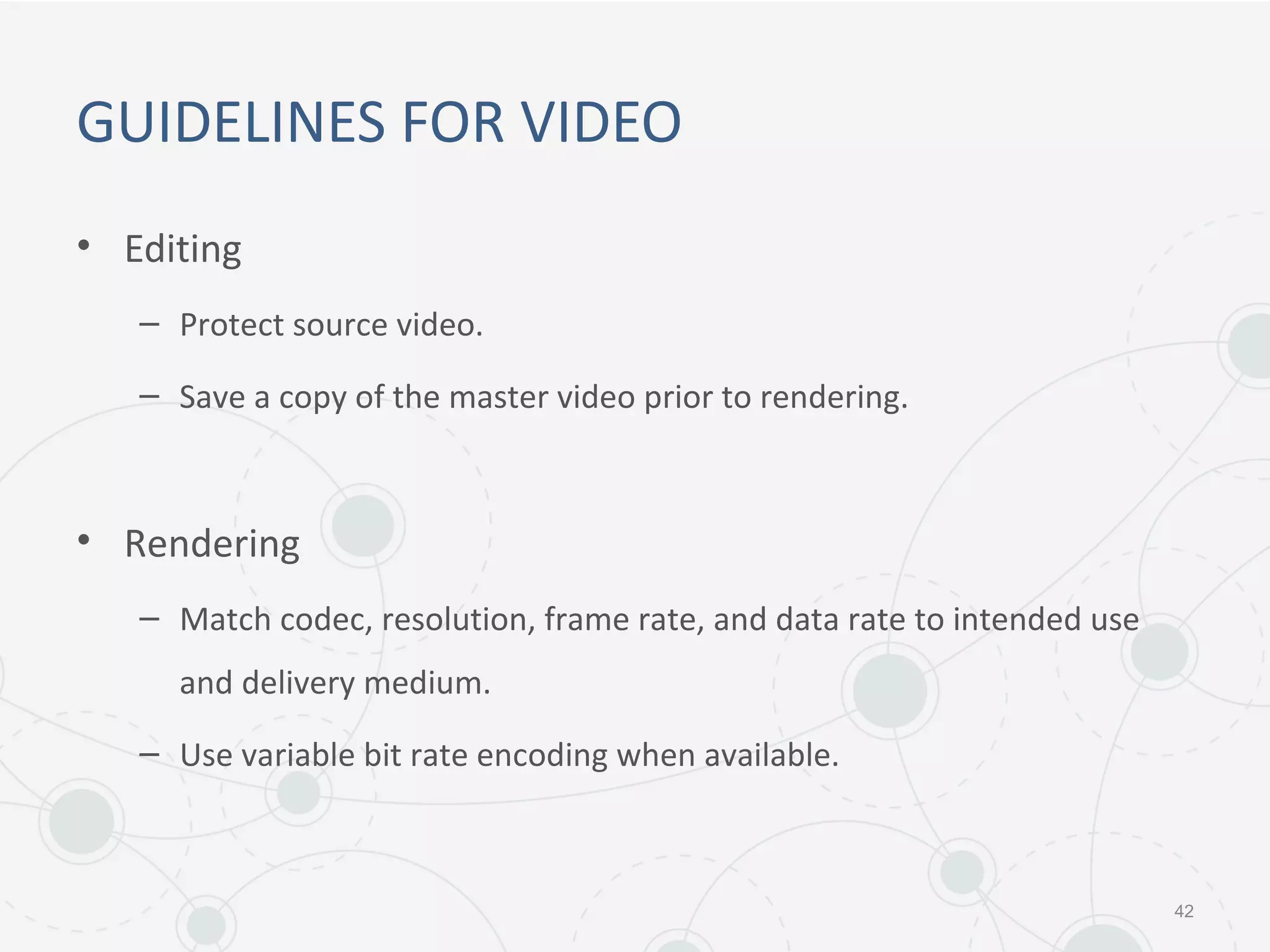 GUIDELINES FOR VIDEO
• Editing
– Protect source video.
– Save a copy of the master video prior to rendering.
• Rendering
– Match codec, resolution, frame rate, and data rate to intended use
and delivery medium.
– Use variable bit rate encoding when available.
42
 