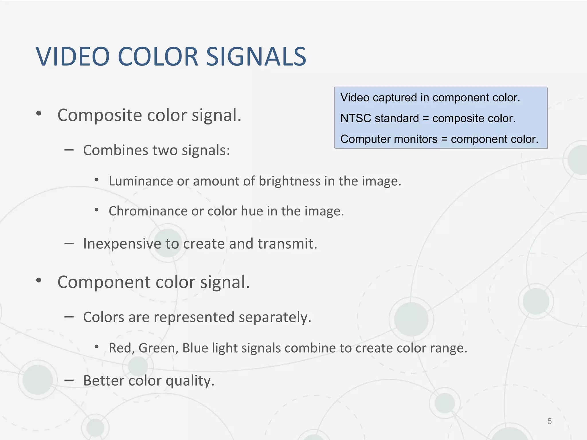 VIDEO COLOR SIGNALS
• Composite color signal.
– Combines two signals:
• Luminance or amount of brightness in the image.
• Chrominance or color hue in the image.
– Inexpensive to create and transmit.
• Component color signal.
– Colors are represented separately.
• Red, Green, Blue light signals combine to create color range.
– Better color quality.
5
Video captured in component color.
NTSC standard = composite color.
Computer monitors = component color.
Video captured in component color.
NTSC standard = composite color.
Computer monitors = component color.
 