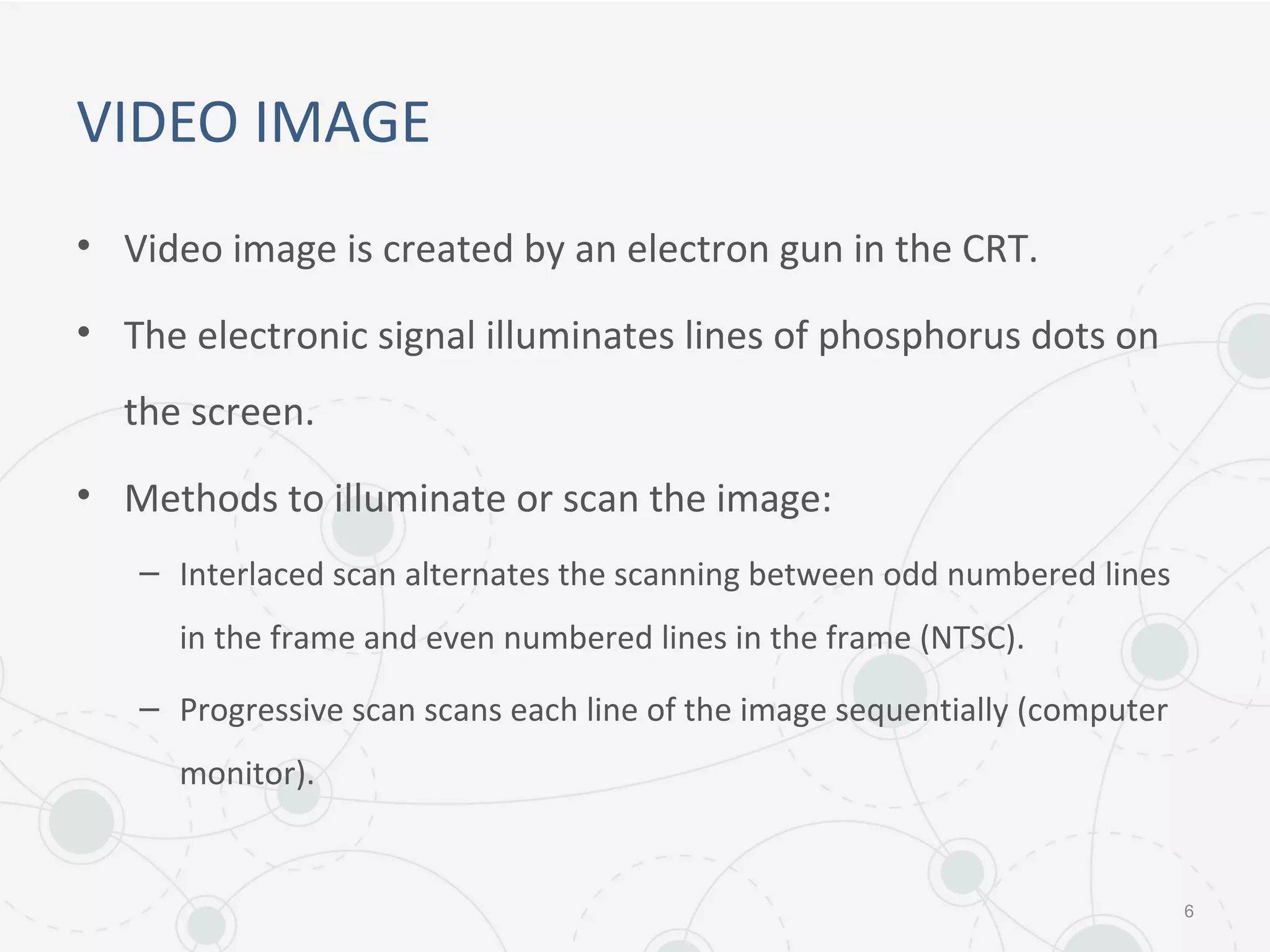 VIDEO IMAGE
• Video image is created by an electron gun in the CRT.
• The electronic signal illuminates lines of phosphorus dots on
the screen.
• Methods to illuminate or scan the image:
– Interlaced scan alternates the scanning between odd numbered lines
in the frame and even numbered lines in the frame (NTSC).
– Progressive scan scans each line of the image sequentially (computer
monitor).
6
 