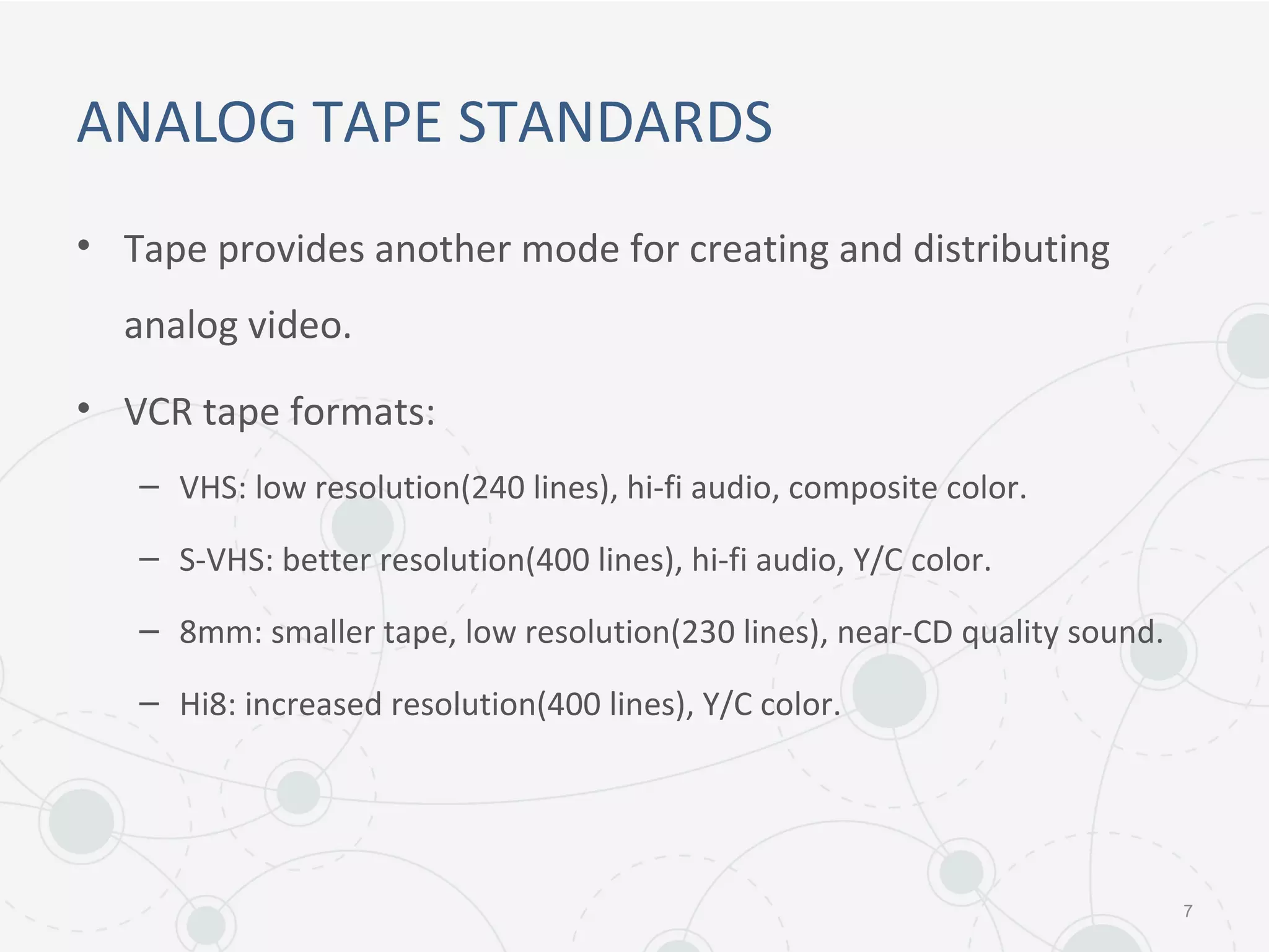 ANALOG TAPE STANDARDS
• Tape provides another mode for creating and distributing
analog video.
• VCR tape formats:
– VHS: low resolution(240 lines), hi-fi audio, composite color.
– S-VHS: better resolution(400 lines), hi-fi audio, Y/C color.
– 8mm: smaller tape, low resolution(230 lines), near-CD quality sound.
– Hi8: increased resolution(400 lines), Y/C color.
7
 
