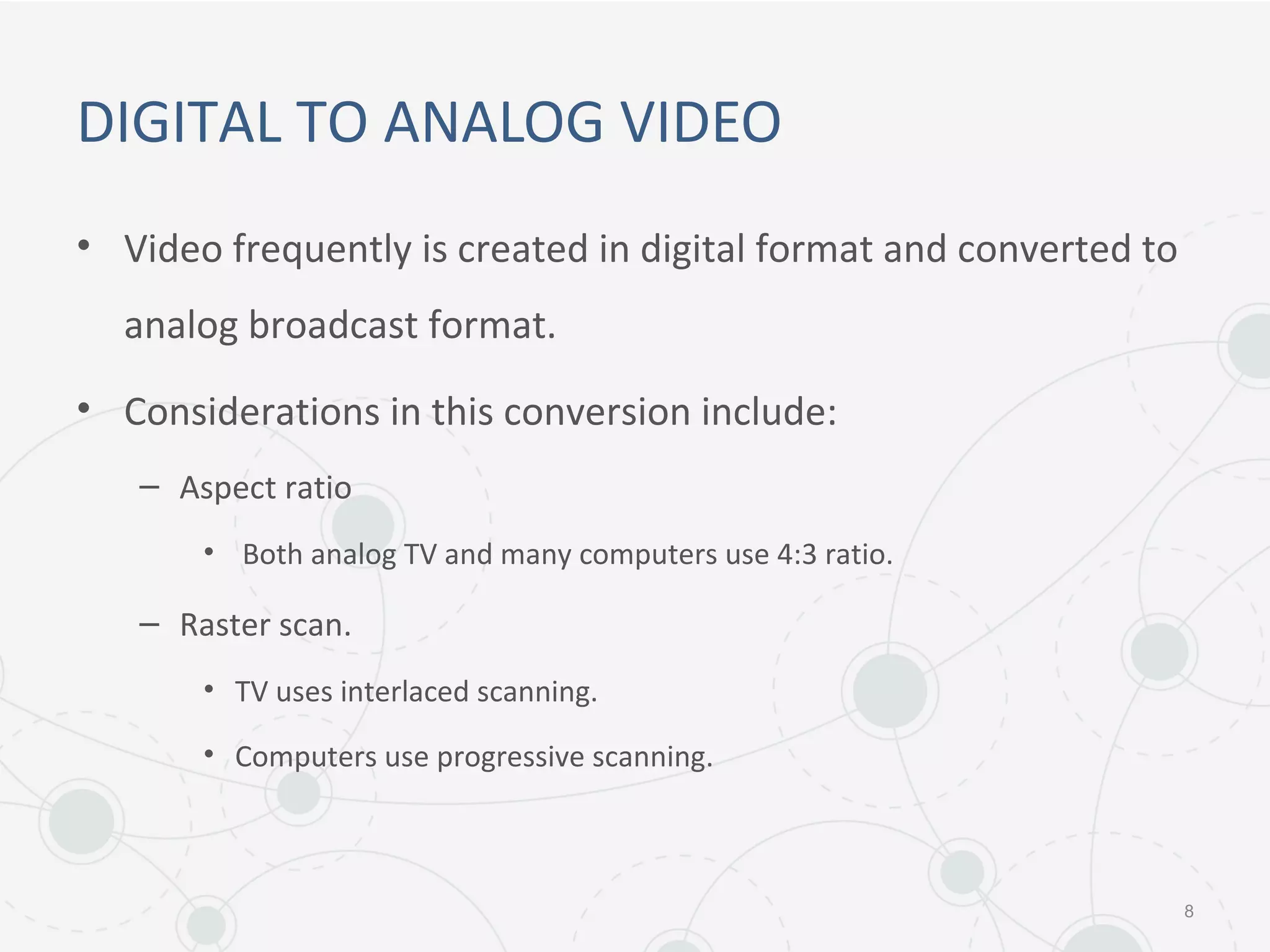 DIGITAL TO ANALOG VIDEO
• Video frequently is created in digital format and converted to
analog broadcast format.
• Considerations in this conversion include:
– Aspect ratio
• Both analog TV and many computers use 4:3 ratio.
– Raster scan.
• TV uses interlaced scanning.
• Computers use progressive scanning.
8
 