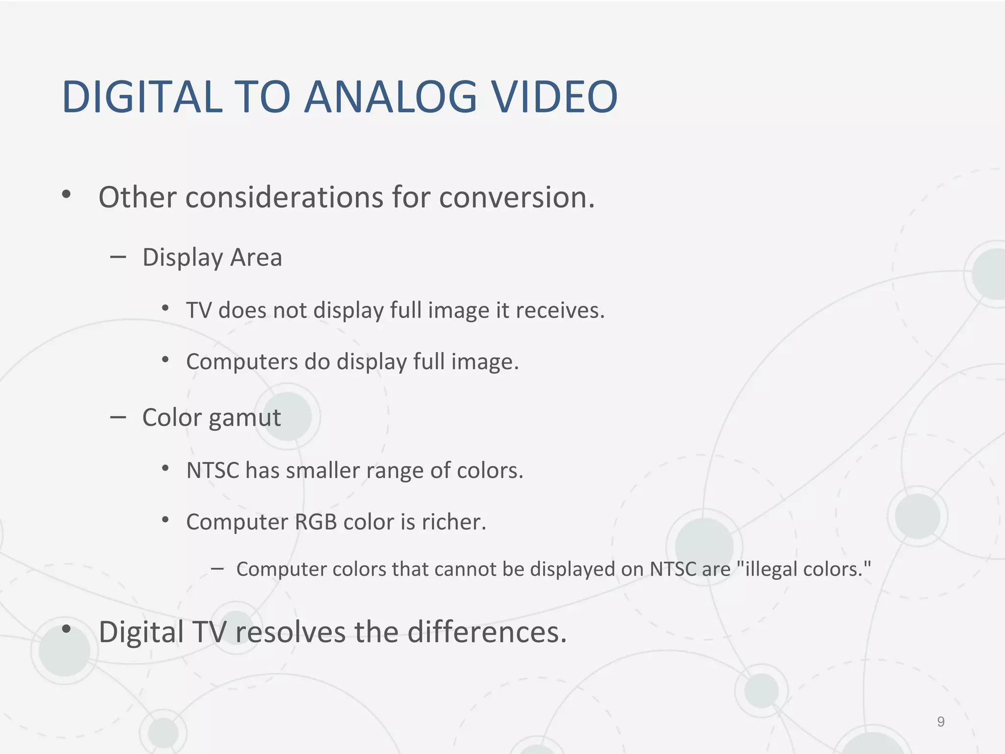 DIGITAL TO ANALOG VIDEO
• Other considerations for conversion.
– Display Area
• TV does not display full image it receives.
• Computers do display full image.
– Color gamut
• NTSC has smaller range of colors.
• Computer RGB color is richer.
– Computer colors that cannot be displayed on NTSC are "illegal colors."
• Digital TV resolves the differences.
9
 