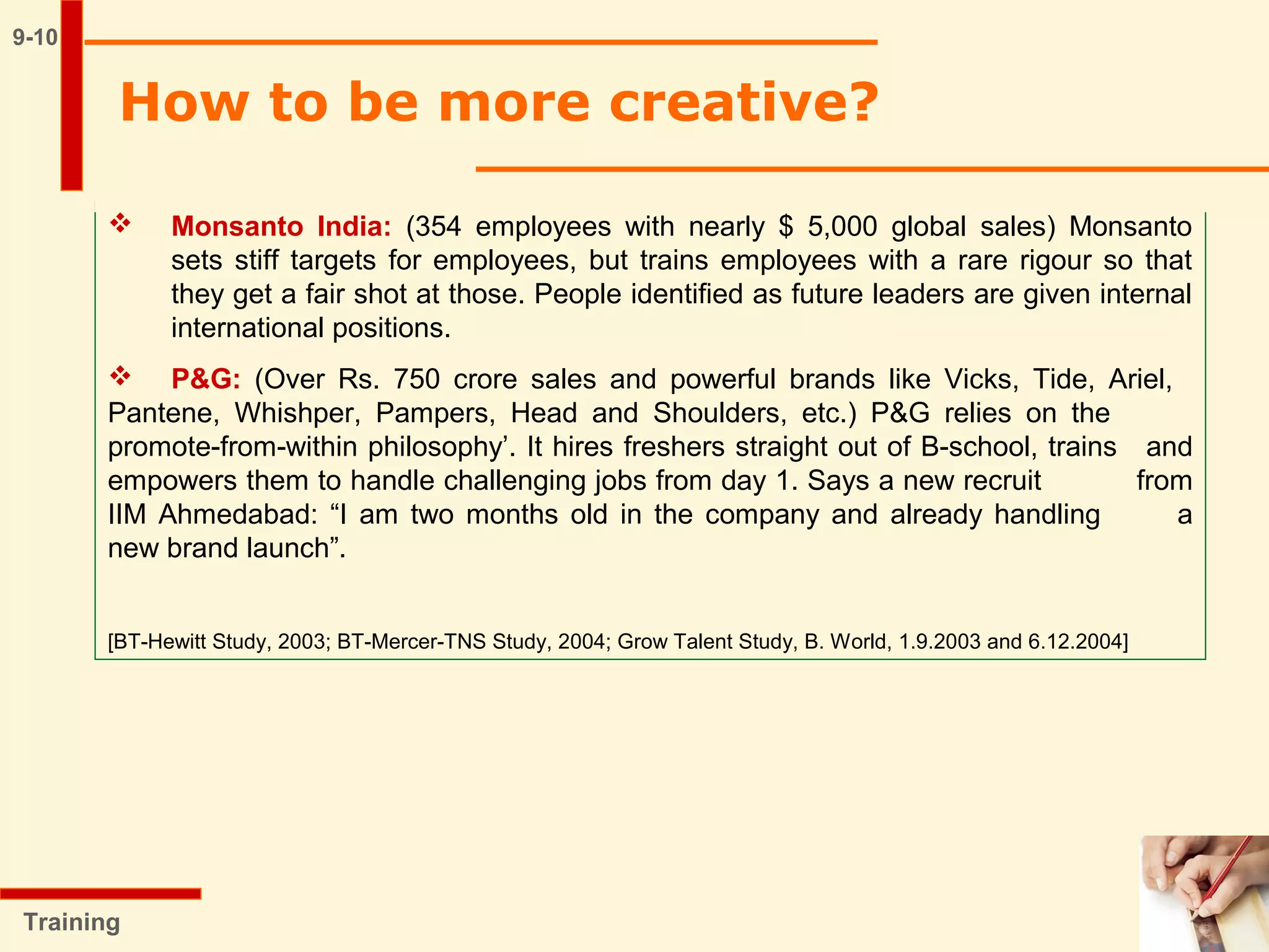 9-10
 Monsanto India: (354 employees with nearly $ 5,000 global sales) Monsanto
sets stiff targets for employees, but trains employees with a rare rigour so that
they get a fair shot at those. People identified as future leaders are given internal
international positions.
 P&G: (Over Rs. 750 crore sales and powerful brands like Vicks, Tide, Ariel,
Pantene, Whishper, Pampers, Head and Shoulders, etc.) P&G relies on the
promote-from-within philosophy’. It hires freshers straight out of B-school, trains and
empowers them to handle challenging jobs from day 1. Says a new recruit from
IIM Ahmedabad: “I am two months old in the company and already handling a
new brand launch”.
[BT-Hewitt Study, 2003; BT-Mercer-TNS Study, 2004; Grow Talent Study, B. World, 1.9.2003 and 6.12.2004]
Training
How to be more creative?
 