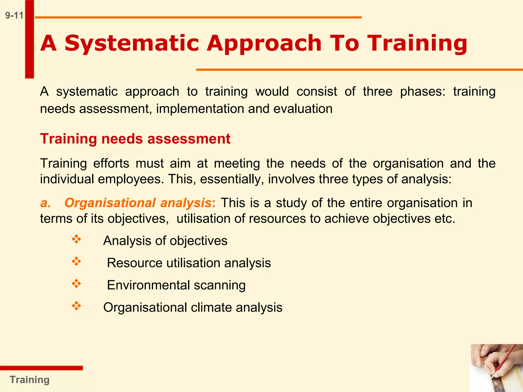 9-11
A Systematic Approach To Training
A systematic approach to training would consist of three phases: training
needs assessment, implementation and evaluation
Training
Training needs assessment
Training efforts must aim at meeting the needs of the organisation and the
individual employees. This, essentially, involves three types of analysis:
a. Organisational analysis: This is a study of the entire organisation in
terms of its objectives, utilisation of resources to achieve objectives etc.
 Analysis of objectives
 Resource utilisation analysis
 Environmental scanning
 Organisational climate analysis
 