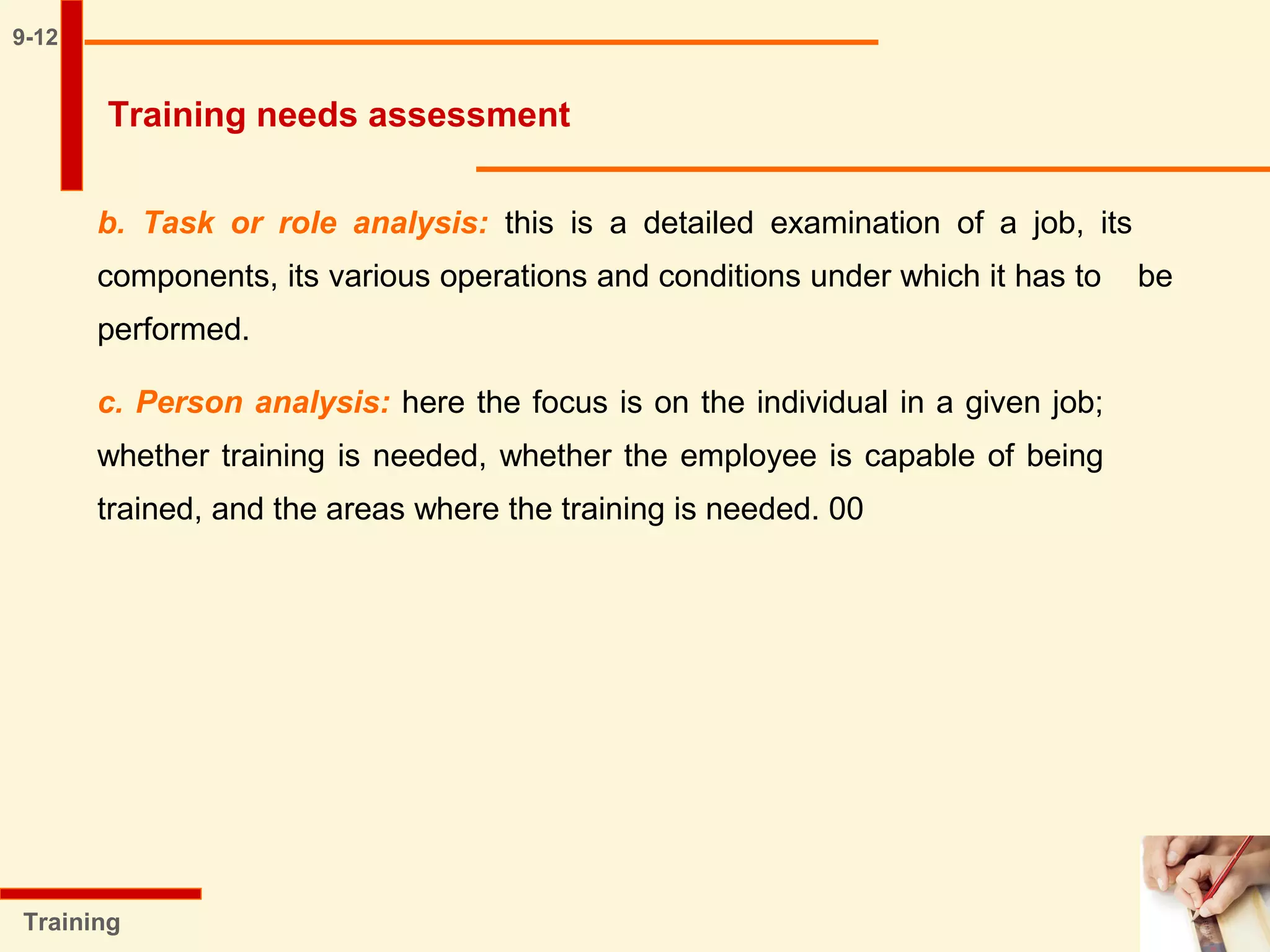 9-12
b. Task or role analysis: this is a detailed examination of a job, its
components, its various operations and conditions under which it has to be
performed.
c. Person analysis: here the focus is on the individual in a given job;
whether training is needed, whether the employee is capable of being
trained, and the areas where the training is needed. 00
Training
Training needs assessment
 