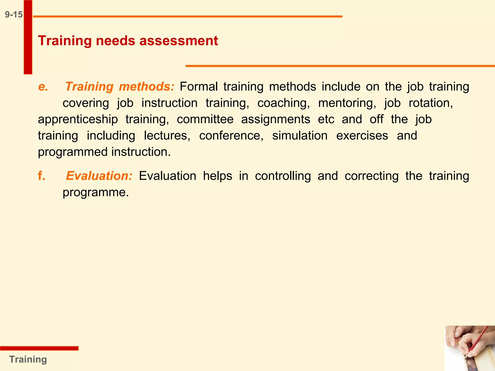9-15
e. Training methods: Formal training methods include on the job training
covering job instruction training, coaching, mentoring, job rotation,
apprenticeship training, committee assignments etc and off the job
training including lectures, conference, simulation exercises and
programmed instruction.
f. Evaluation: Evaluation helps in controlling and correcting the training
programme.
Training
Training needs assessment
 
