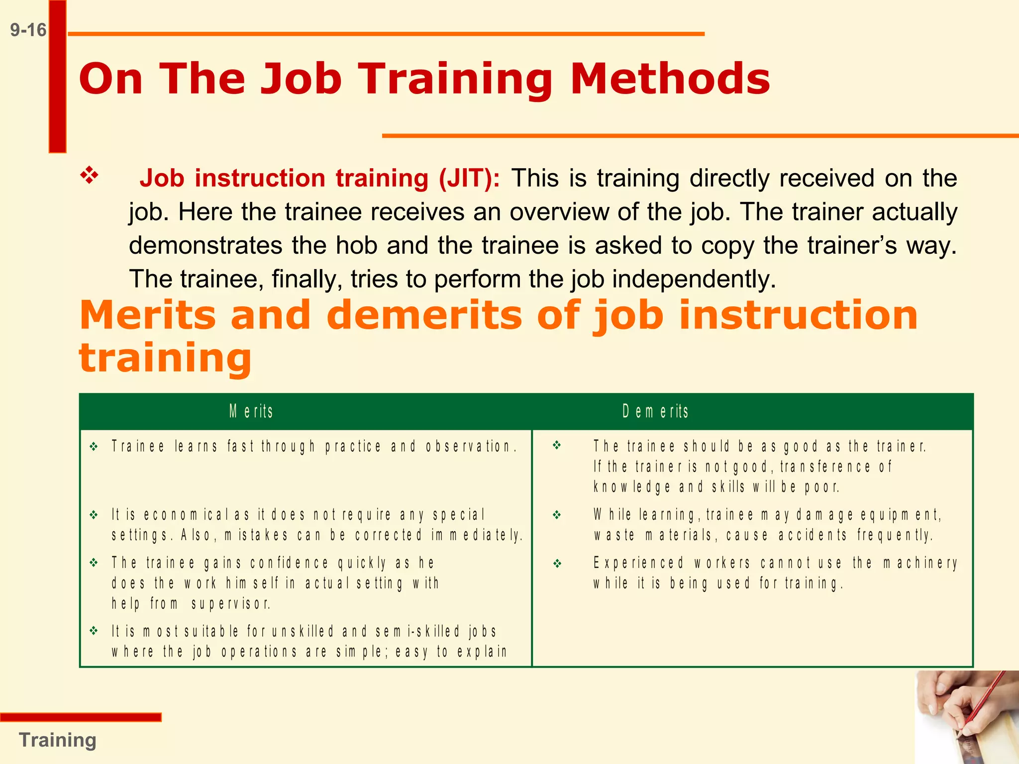 9-16
On The Job Training Methods
Training
 Job instruction training (JIT): This is training directly received on the
job. Here the trainee receives an overview of the job. The trainer actually
demonstrates the hob and the trainee is asked to copy the trainer’s way.
The trainee, finally, tries to perform the job independently.
Merits and demerits of job instruction
training
 

 
 
M e rits D e m e rits
T r a in e e le a r n s fa s t th r o u g h p r a c t ic e a n d o b s e r v a tio n . T h e tr a in e e s h o u ld b e a s g o o d a s t h e tr a in e r.
I f th e t r a in e r is n o t g o o d , tr a n s fe r e n c e o f
k n o w le d g e a n d s k ills w ill b e p o o r.
It is e c o n o m ic a l a s it d o e s n o t r e q u ir e a n y s p e c ia l W h ile le a r n in g , tr a in e e m a y d a m a g e e q u ip m e n t ,
s e t tin g s . A ls o , m is ta k e s c a n b e c o r r e c te d im m e d ia t e ly. w a s te m a te r ia ls , c a u s e a c c id e n ts f r e q u e n tly.
T h e tr a in e e g a in s c o n f id e n c e q u ic k ly a s h e E x p e r ie n c e d w o r k e r s c a n n o t u s e th e m a c h in e r y
d o e s th e w o r k h im s e lf in a c tu a l s e tt in g w it h w h ile it is b e in g u s e d fo r tr a in in g .
h e lp f r o m s u p e r v is o r.
It is m o s t s u it a b le f o r u n s k ille d a n d s e m i- s k ille d jo b s
w h e r e t h e jo b o p e r a t io n s a r e s im p le ; e a s y t o e x p la in
 