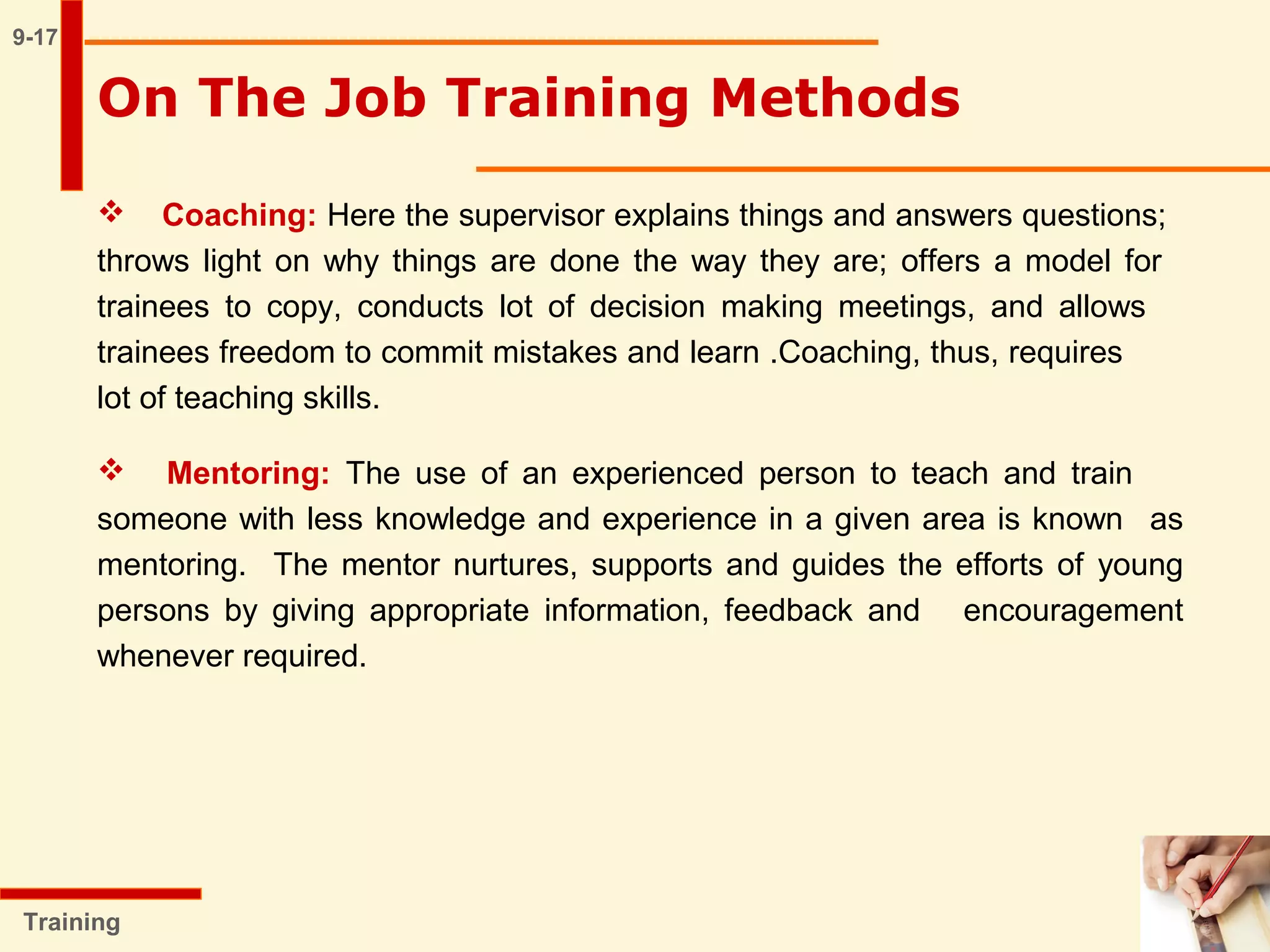 9-17
 Coaching: Here the supervisor explains things and answers questions;
throws light on why things are done the way they are; offers a model for
trainees to copy, conducts lot of decision making meetings, and allows
trainees freedom to commit mistakes and learn .Coaching, thus, requires
lot of teaching skills.
 Mentoring: The use of an experienced person to teach and train
someone with less knowledge and experience in a given area is known as
mentoring. The mentor nurtures, supports and guides the efforts of young
persons by giving appropriate information, feedback and encouragement
whenever required.
Training
On The Job Training Methods
 