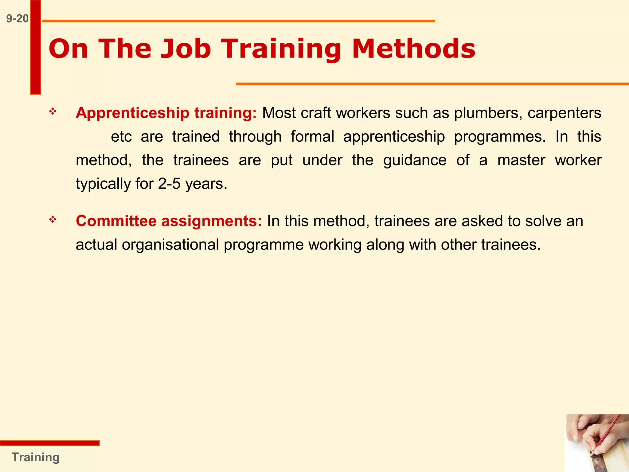  Apprenticeship training: Most craft workers such as plumbers, carpenters
etc are trained through formal apprenticeship programmes. In this
method, the trainees are put under the guidance of a master worker
typically for 2-5 years.
 Committee assignments: In this method, trainees are asked to solve an
actual organisational programme working along with other trainees.
9-20
Training
On The Job Training Methods
 