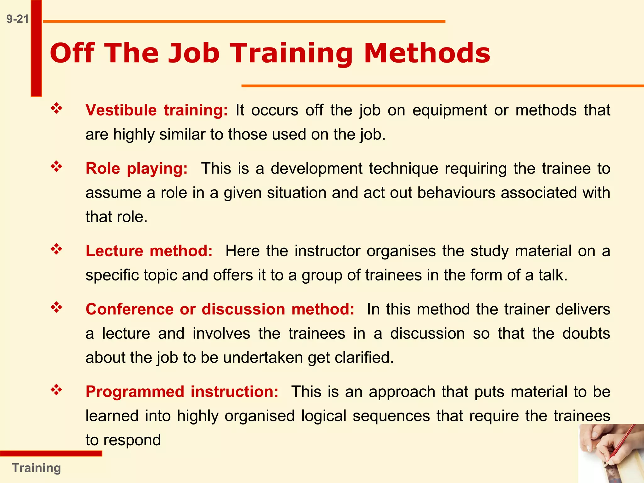 9-21
Training
Off The Job Training Methods
 Vestibule training: It occurs off the job on equipment or methods that
are highly similar to those used on the job.
 Role playing: This is a development technique requiring the trainee to
assume a role in a given situation and act out behaviours associated with
that role.
 Lecture method: Here the instructor organises the study material on a
specific topic and offers it to a group of trainees in the form of a talk.
 Conference or discussion method: In this method the trainer delivers
a lecture and involves the trainees in a discussion so that the doubts
about the job to be undertaken get clarified.
 Programmed instruction: This is an approach that puts material to be
learned into highly organised logical sequences that require the trainees
to respond
 
