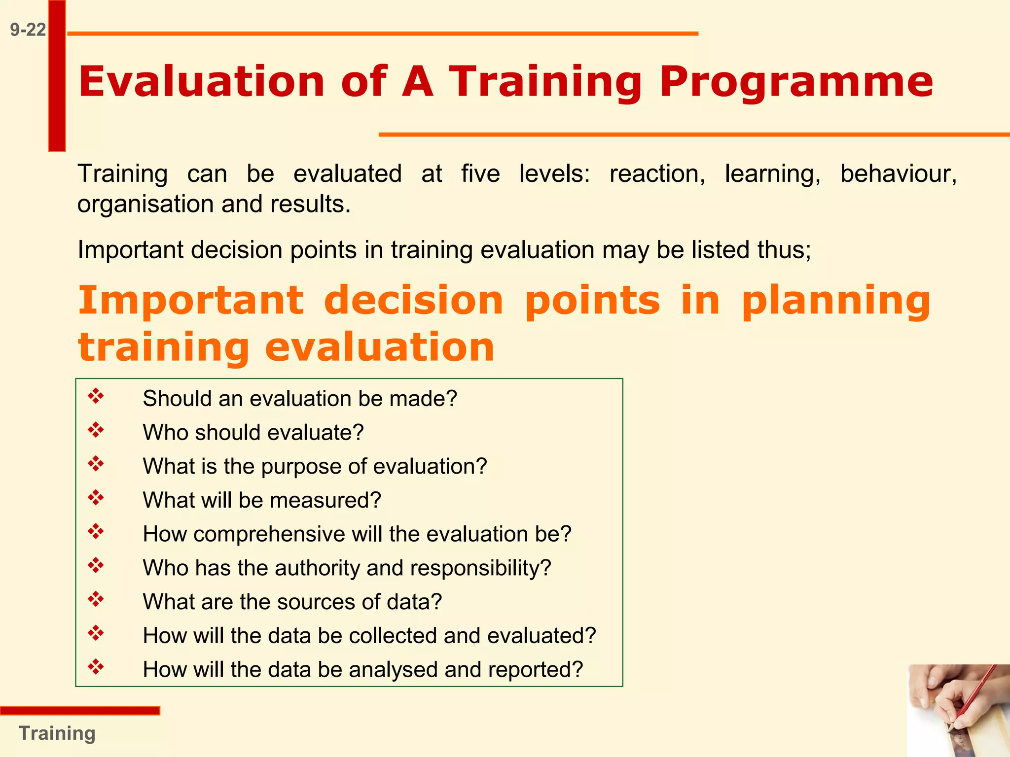 9-22
Training
Evaluation of A Training Programme
Training can be evaluated at five levels: reaction, learning, behaviour,
organisation and results.
Important decision points in training evaluation may be listed thus;
Important decision points in planning
training evaluation
 Should an evaluation be made?
 Who should evaluate?
 What is the purpose of evaluation?
 What will be measured?
 How comprehensive will the evaluation be?
 Who has the authority and responsibility?
 What are the sources of data?
 How will the data be collected and evaluated?
 How will the data be analysed and reported?
 