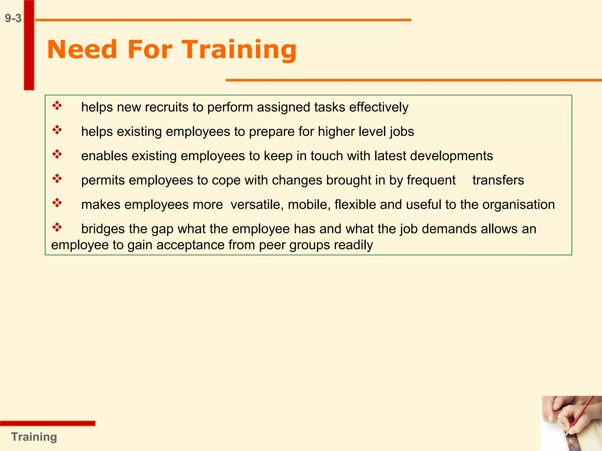 Need For Training
9-3
 helps new recruits to perform assigned tasks effectively
 helps existing employees to prepare for higher level jobs
 enables existing employees to keep in touch with latest developments
 permits employees to cope with changes brought in by frequent transfers
 makes employees more versatile, mobile, flexible and useful to the organisation
 bridges the gap what the employee has and what the job demands allows an
employee to gain acceptance from peer groups readily
Training
 