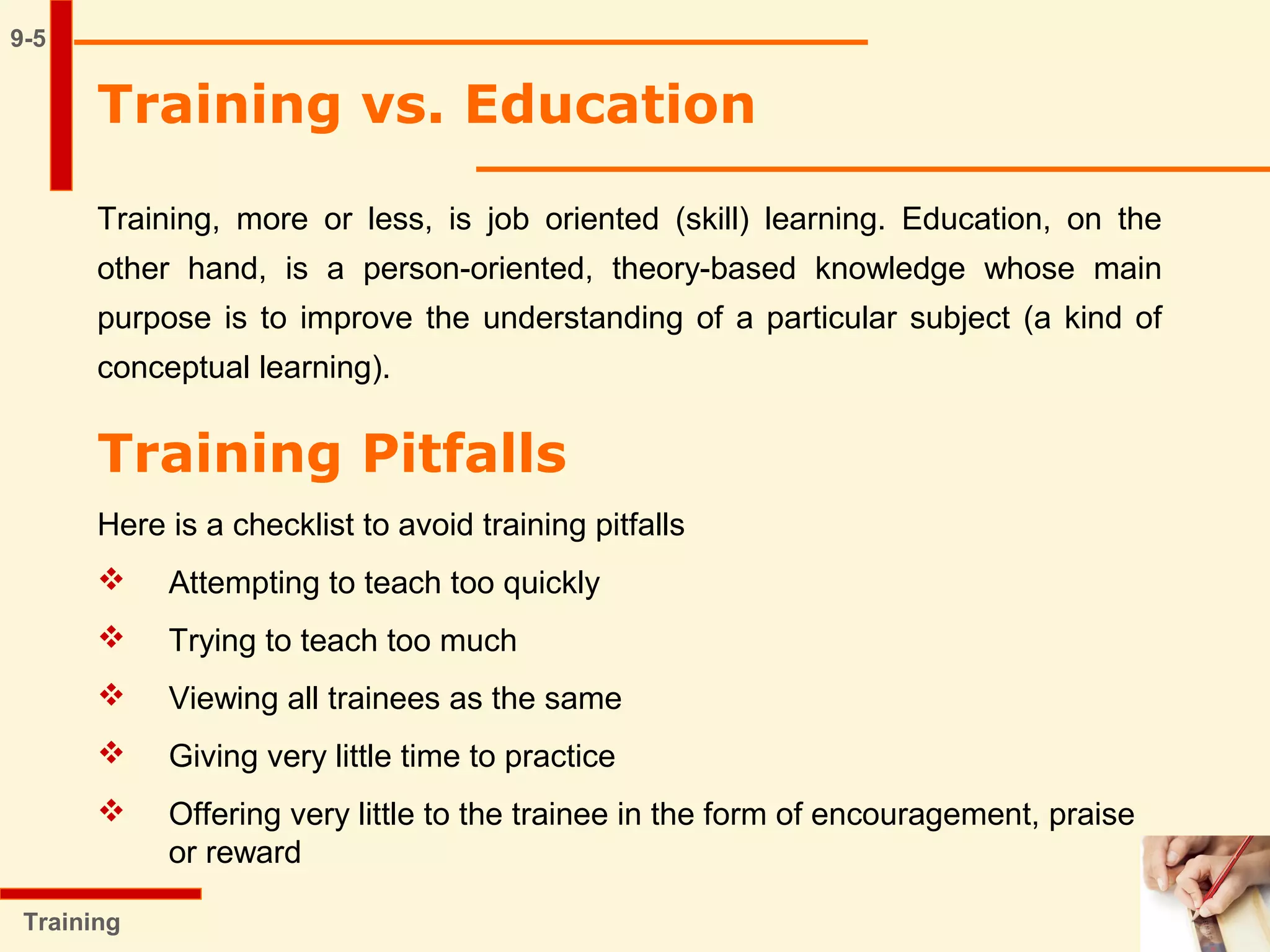 9-5
Training vs. Education
Training, more or less, is job oriented (skill) learning. Education, on the
other hand, is a person-oriented, theory-based knowledge whose main
purpose is to improve the understanding of a particular subject (a kind of
conceptual learning).
Training
Training Pitfalls
Here is a checklist to avoid training pitfalls
 Attempting to teach too quickly
 Trying to teach too much
 Viewing all trainees as the same
 Giving very little time to practice
 Offering very little to the trainee in the form of encouragement, praise
or reward
 