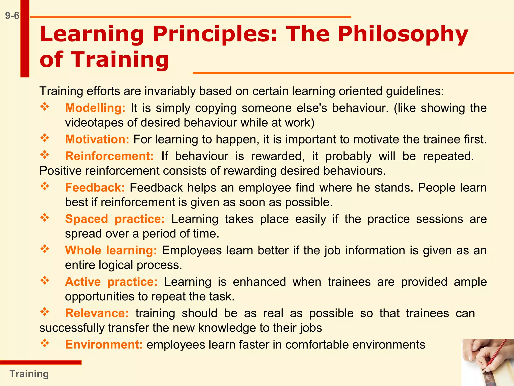 9-6
Training efforts are invariably based on certain learning oriented guidelines:
 Modelling: It is simply copying someone else's behaviour. (like showing the
videotapes of desired behaviour while at work)
 Motivation: For learning to happen, it is important to motivate the trainee first.
 Reinforcement: If behaviour is rewarded, it probably will be repeated.
Positive reinforcement consists of rewarding desired behaviours.
 Feedback: Feedback helps an employee find where he stands. People learn
best if reinforcement is given as soon as possible.
 Spaced practice: Learning takes place easily if the practice sessions are
spread over a period of time.
 Whole learning: Employees learn better if the job information is given as an
entire logical process.
 Active practice: Learning is enhanced when trainees are provided ample
opportunities to repeat the task.
 Relevance: training should be as real as possible so that trainees can
successfully transfer the new knowledge to their jobs
 Environment: employees learn faster in comfortable environments
Learning Principles: The Philosophy
of Training
Training
 