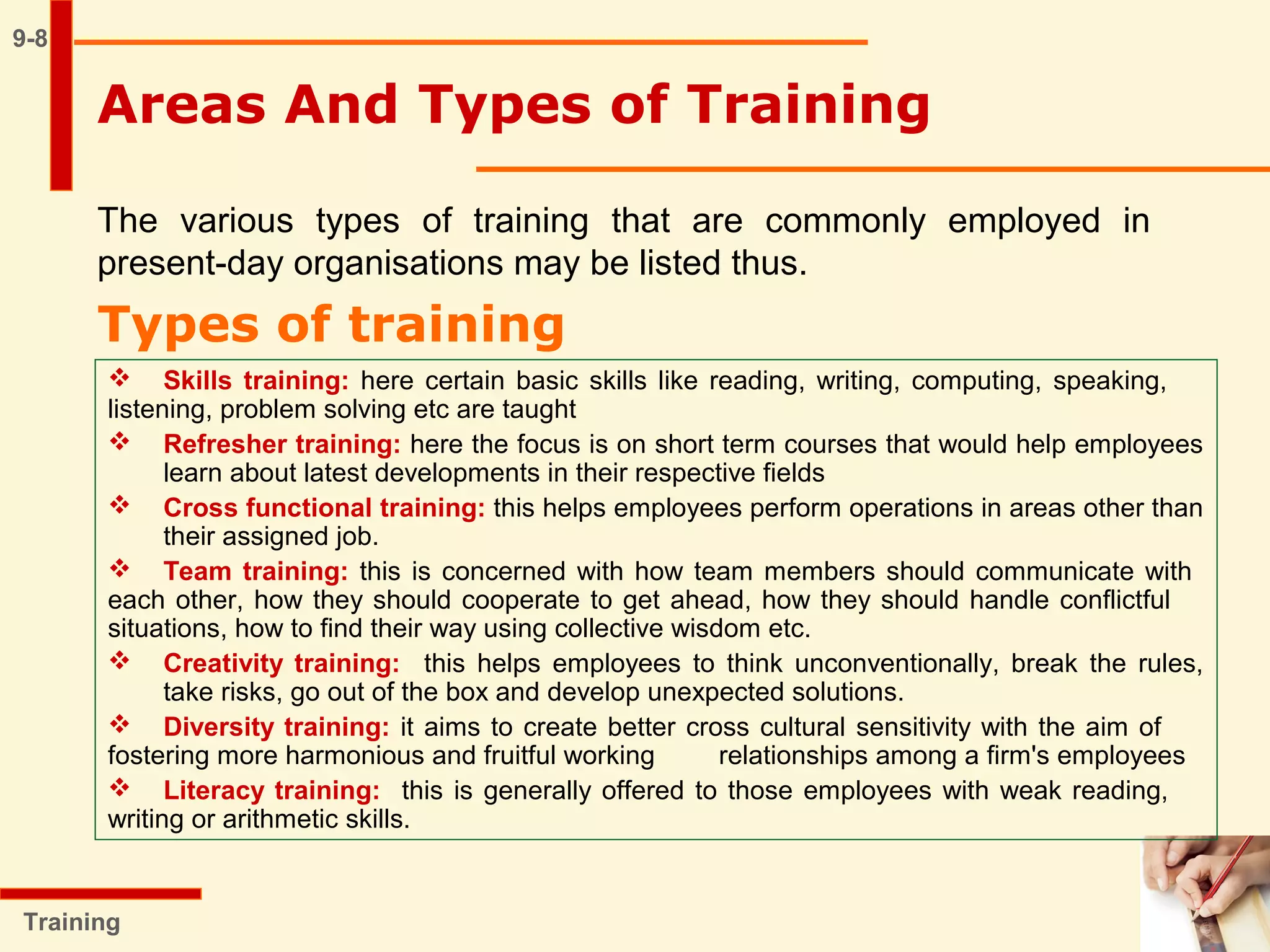 9-8
The various types of training that are commonly employed in
present-day organisations may be listed thus.
Types of training
Training
 Skills training: here certain basic skills like reading, writing, computing, speaking,
listening, problem solving etc are taught
 Refresher training: here the focus is on short term courses that would help employees
learn about latest developments in their respective fields
 Cross functional training: this helps employees perform operations in areas other than
their assigned job.
 Team training: this is concerned with how team members should communicate with
each other, how they should cooperate to get ahead, how they should handle conflictful
situations, how to find their way using collective wisdom etc.
 Creativity training: this helps employees to think unconventionally, break the rules,
take risks, go out of the box and develop unexpected solutions.
 Diversity training: it aims to create better cross cultural sensitivity with the aim of
fostering more harmonious and fruitful working relationships among a firm's employees
 Literacy training: this is generally offered to those employees with weak reading,
writing or arithmetic skills.
Areas And Types of Training
 