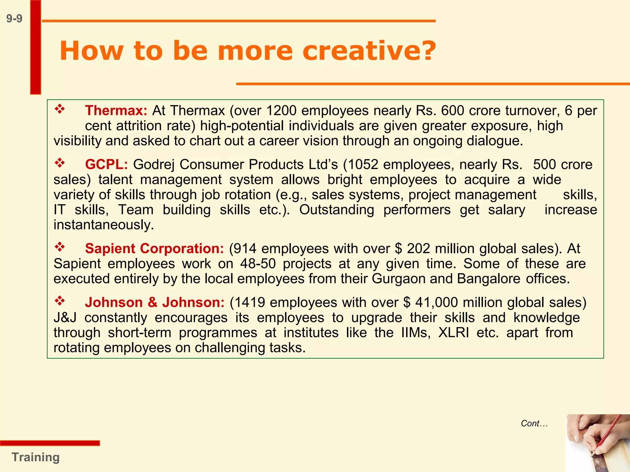 9-9
How to be more creative?
Training
 Thermax: At Thermax (over 1200 employees nearly Rs. 600 crore turnover, 6 per
cent attrition rate) high-potential individuals are given greater exposure, high
visibility and asked to chart out a career vision through an ongoing dialogue.
 GCPL: Godrej Consumer Products Ltd’s (1052 employees, nearly Rs. 500 crore
sales) talent management system allows bright employees to acquire a wide
variety of skills through job rotation (e.g., sales systems, project management skills,
IT skills, Team building skills etc.). Outstanding performers get salary increase
instantaneously.
 Sapient Corporation: (914 employees with over $ 202 million global sales). At
Sapient employees work on 48-50 projects at any given time. Some of these are
executed entirely by the local employees from their Gurgaon and Bangalore offices.
 Johnson & Johnson: (1419 employees with over $ 41,000 million global sales)
J&J constantly encourages its employees to upgrade their skills and knowledge
through short-term programmes at institutes like the IIMs, XLRI etc. apart from
rotating employees on challenging tasks.
Cont…
 