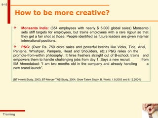 9-10
 Monsanto India: (354 employees with nearly $ 5,000 global sales) Monsanto
sets stiff targets for employees, but trains employees with a rare rigour so that
they get a fair shot at those. People identified as future leaders are given internal
international positions.
 P&G: (Over Rs. 750 crore sales and powerful brands like Vicks, Tide, Ariel,
Pantene, Whishper, Pampers, Head and Shoulders, etc.) P&G relies on the
promote-from-within philosophy’. It hires freshers straight out of B-school, trains and
empowers them to handle challenging jobs from day 1. Says a new recruit from
IIM Ahmedabad: “I am two months old in the company and already handling a
new brand launch”.
[BT-Hewitt Study, 2003; BT-Mercer-TNS Study, 2004; Grow Talent Study, B. World, 1.9.2003 and 6.12.2004]
Training
How to be more creative?
 