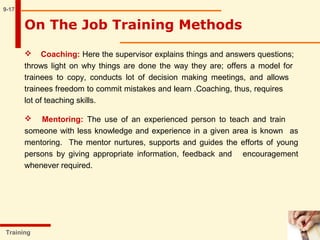 9-17
 Coaching: Here the supervisor explains things and answers questions;
throws light on why things are done the way they are; offers a model for
trainees to copy, conducts lot of decision making meetings, and allows
trainees freedom to commit mistakes and learn .Coaching, thus, requires
lot of teaching skills.
 Mentoring: The use of an experienced person to teach and train
someone with less knowledge and experience in a given area is known as
mentoring. The mentor nurtures, supports and guides the efforts of young
persons by giving appropriate information, feedback and encouragement
whenever required.
Training
On The Job Training Methods
 
