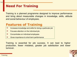 Need For Training
Training
9-2
Training is a planned programme designed to improve performance
and bring about measurable changes in knowledge, skills, attitude
and social behaviour of employees.
Features of Training
 Increases knowledge and skills for doing a particular job
 Focuses attention on the individual job.
 Concentrates on individual employees
 Gives importance to short term performance
Training is essential for job success. It can lead to higher
production, fewer mistakes, greater job satisfaction and lower
turnover.
 