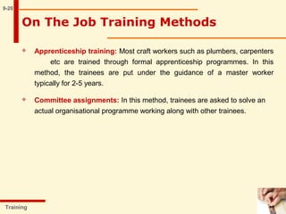  Apprenticeship training: Most craft workers such as plumbers, carpenters
etc are trained through formal apprenticeship programmes. In this
method, the trainees are put under the guidance of a master worker
typically for 2-5 years.
 Committee assignments: In this method, trainees are asked to solve an
actual organisational programme working along with other trainees.
9-20
Training
On The Job Training Methods
 