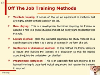 9-21
Training
Off The Job Training Methods
 Vestibule training: It occurs off the job on equipment or methods that
are highly similar to those used on the job.
 Role playing: This is a development technique requiring the trainee to
assume a role in a given situation and act out behaviours associated with
that role.
 Lecture method: Here the instructor organises the study material on a
specific topic and offers it to a group of trainees in the form of a talk.
 Conference or discussion method: In this method the trainer delivers
a lecture and involves the trainees in a discussion so that the doubts
about the job to be undertaken get clarified.
 Programmed instruction: This is an approach that puts material to be
learned into highly organised logical sequences that require the trainees
to respond
 