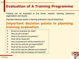 9-22
Training
Evaluation of A Training Programme
Training can be evaluated at five levels: reaction, learning, behaviour,
organisation and results.
Important decision points in training evaluation may be listed thus;
Important decision points in planning
training evaluation
 Should an evaluation be made?
 Who should evaluate?
 What is the purpose of evaluation?
 What will be measured?
 How comprehensive will the evaluation be?
 Who has the authority and responsibility?
 What are the sources of data?
 How will the data be collected and evaluated?
 How will the data be analysed and reported?
 