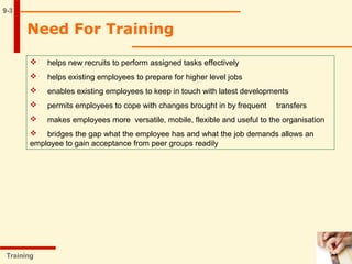 Need For Training
9-3
 helps new recruits to perform assigned tasks effectively
 helps existing employees to prepare for higher level jobs
 enables existing employees to keep in touch with latest developments
 permits employees to cope with changes brought in by frequent transfers
 makes employees more versatile, mobile, flexible and useful to the organisation
 bridges the gap what the employee has and what the job demands allows an
employee to gain acceptance from peer groups readily
Training
 