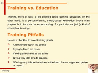 9-5
Training vs. Education
Training, more or less, is job oriented (skill) learning. Education, on the
other hand, is a person-oriented, theory-based knowledge whose main
purpose is to improve the understanding of a particular subject (a kind of
conceptual learning).
Training
Training Pitfalls
Here is a checklist to avoid training pitfalls
 Attempting to teach too quickly
 Trying to teach too much
 Viewing all trainees as the same
 Giving very little time to practice
 Offering very little to the trainee in the form of encouragement, praise
or reward
 