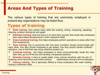 9-8
The various types of training that are commonly employed in
present-day organisations may be listed thus.
Types of training
Training
 Skills training: here certain basic skills like reading, writing, computing, speaking,
listening, problem solving etc are taught
 Refresher training: here the focus is on short term courses that would help employees
learn about latest developments in their respective fields
 Cross functional training: this helps employees perform operations in areas other than
their assigned job.
 Team training: this is concerned with how team members should communicate with
each other, how they should cooperate to get ahead, how they should handle conflictful
situations, how to find their way using collective wisdom etc.
 Creativity training: this helps employees to think unconventionally, break the rules,
take risks, go out of the box and develop unexpected solutions.
 Diversity training: it aims to create better cross cultural sensitivity with the aim of
fostering more harmonious and fruitful working relationships among a firm's employees
 Literacy training: this is generally offered to those employees with weak reading,
writing or arithmetic skills.
Areas And Types of Training
 