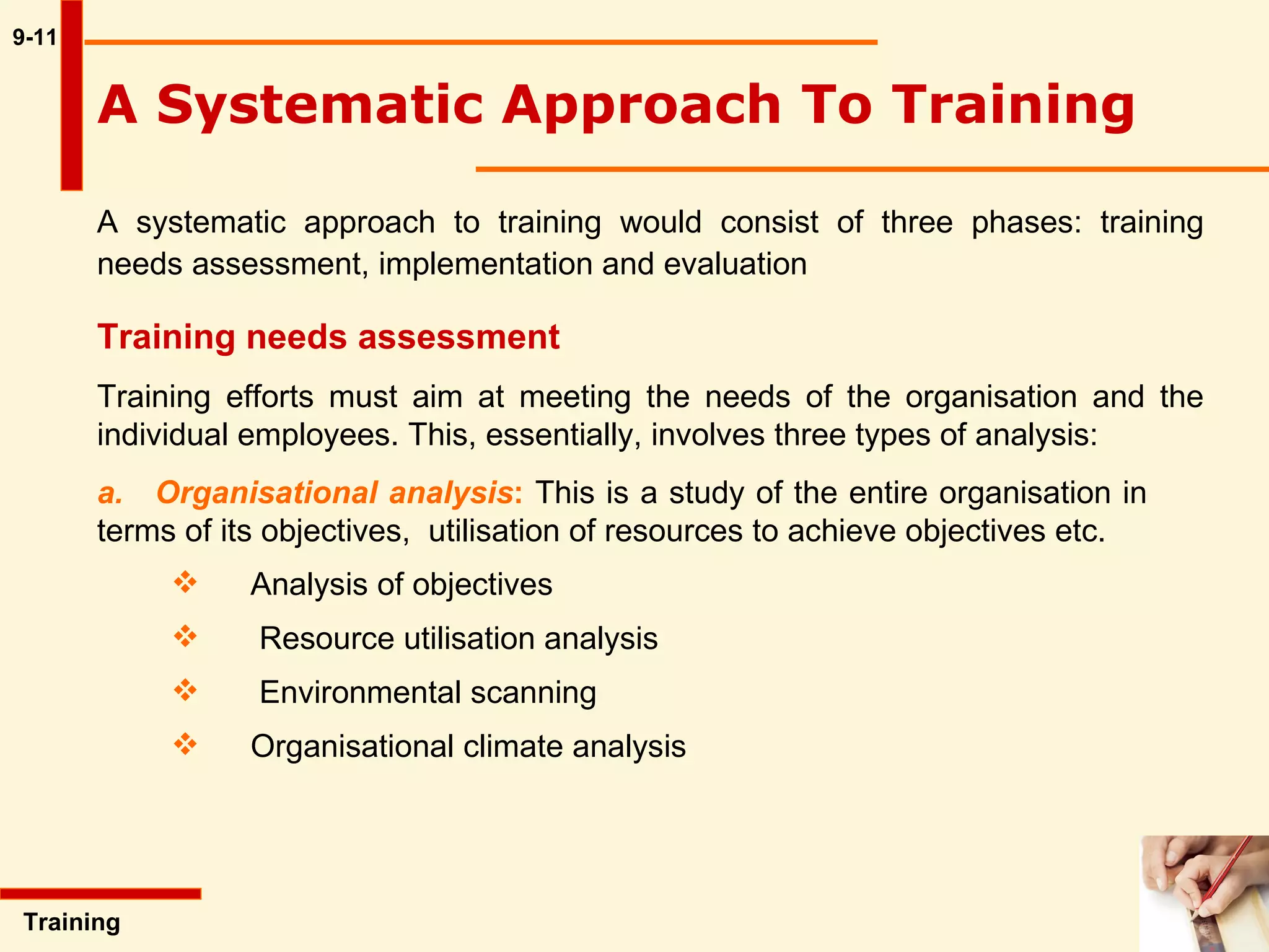 9-11 A Systematic Approach To Training  A systematic approach to training would consist of three phases: training needs assessment, implementation and evaluation  Training  Training needs assessment Training efforts must aim at meeting the needs of the organisation and the individual employees. This, essentially, involves three types of analysis: a.  Organisational analysis :  This is a study of the entire organisation in  terms of its objectives,  utilisation of resources to achieve objectives etc.  Analysis of objectives        Resource utilisation analysis        Environmental scanning Organisational climate analysis  