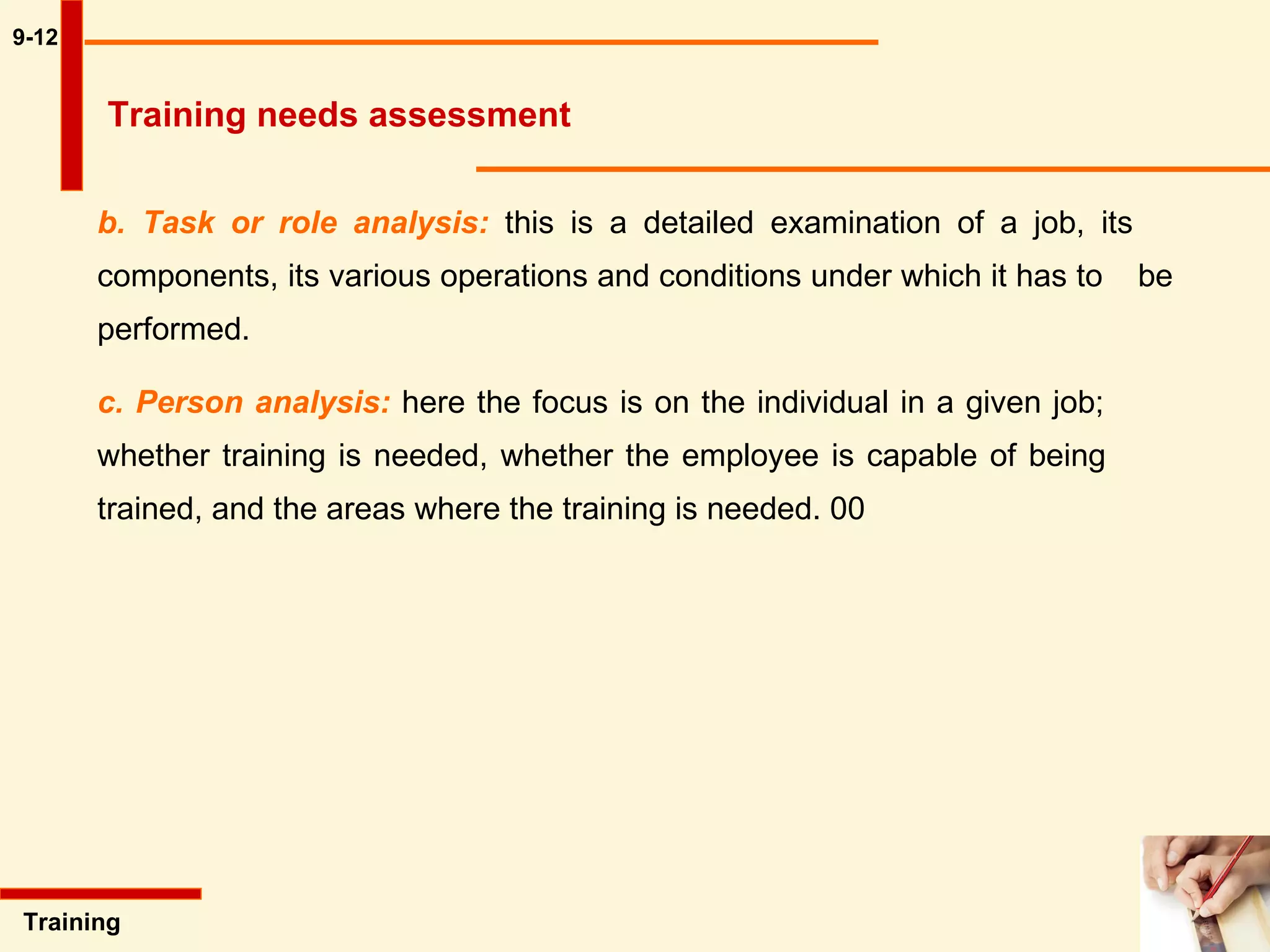 9-12 b. Task or role analysis:  this is a detailed examination of a job, its  components, its various operations and conditions under which it has to  be performed.  c. Person analysis:  here the focus is on the individual in a given job;  whether training is needed, whether the employee is capable of being  trained, and the areas where the training is needed. 00 Training  Training needs assessment 