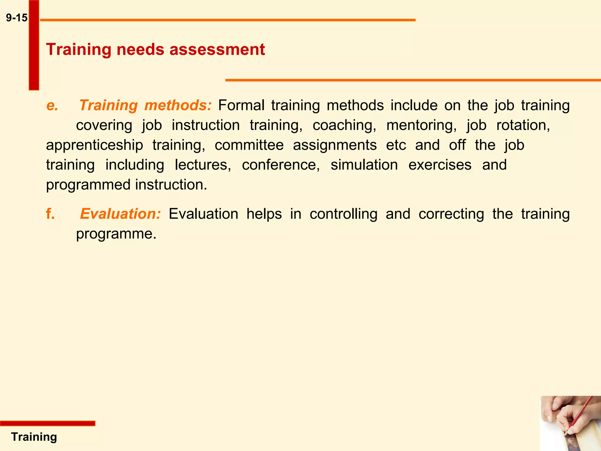 9-15 e.  Training methods:   Formal training methods include on the job training  covering job instruction training, coaching, mentoring, job rotation,  apprenticeship training, committee assignments etc and off the job  training including lectures, conference, simulation exercises and  programmed instruction. f.  Evaluation:   Evaluation helps in controlling and correcting the training  programme.  Training  Training needs assessment 