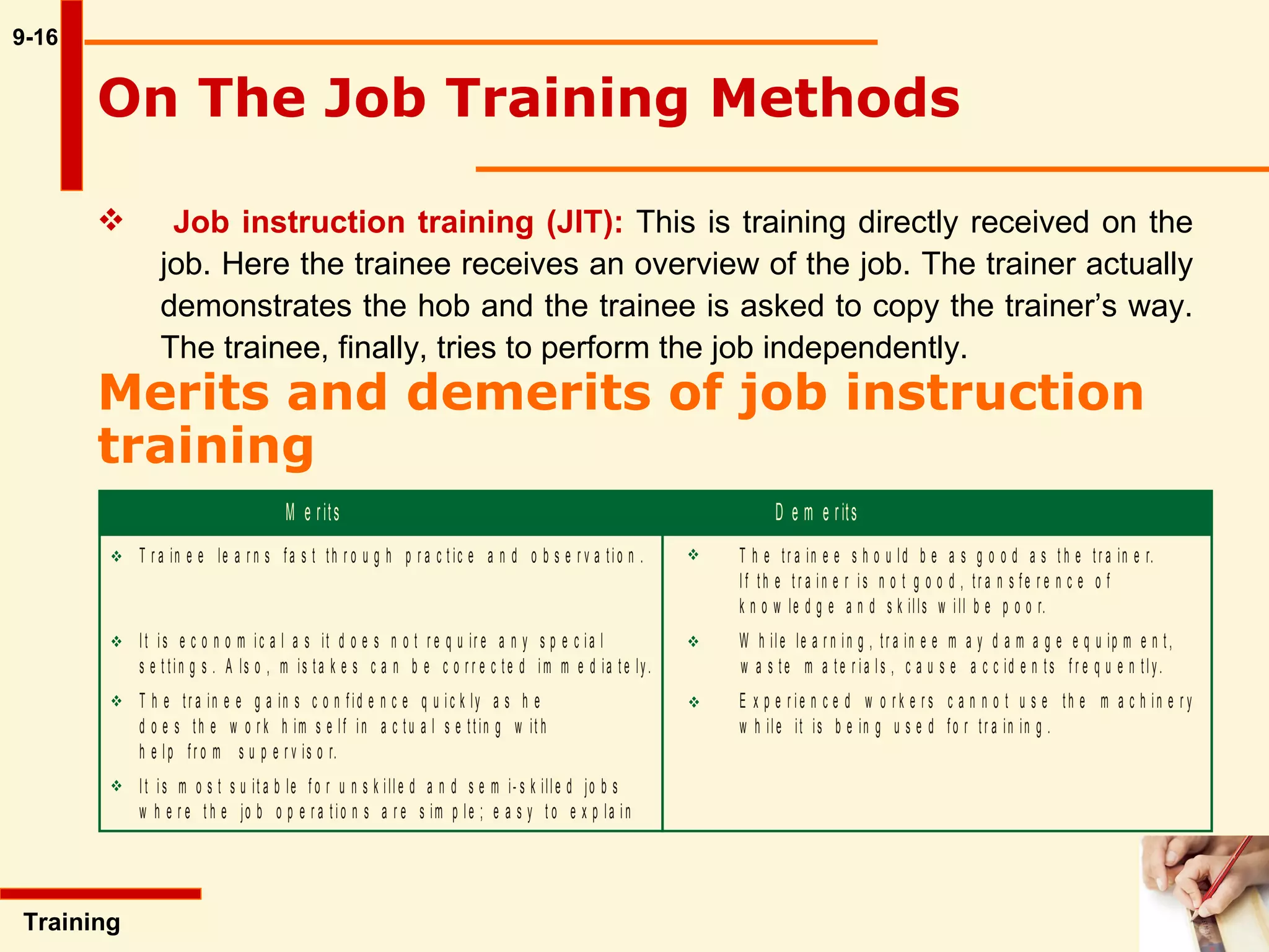 9-16 On The Job Training Methods   Training  Job instruction training (JIT):   This is training directly received on the  job. Here the trainee receives an overview of the job. The trainer actually  demonstrates the hob and the trainee is asked to copy the trainer’s way.  The trainee, finally, tries to perform the job independently.  Merits and demerits of job instruction training   