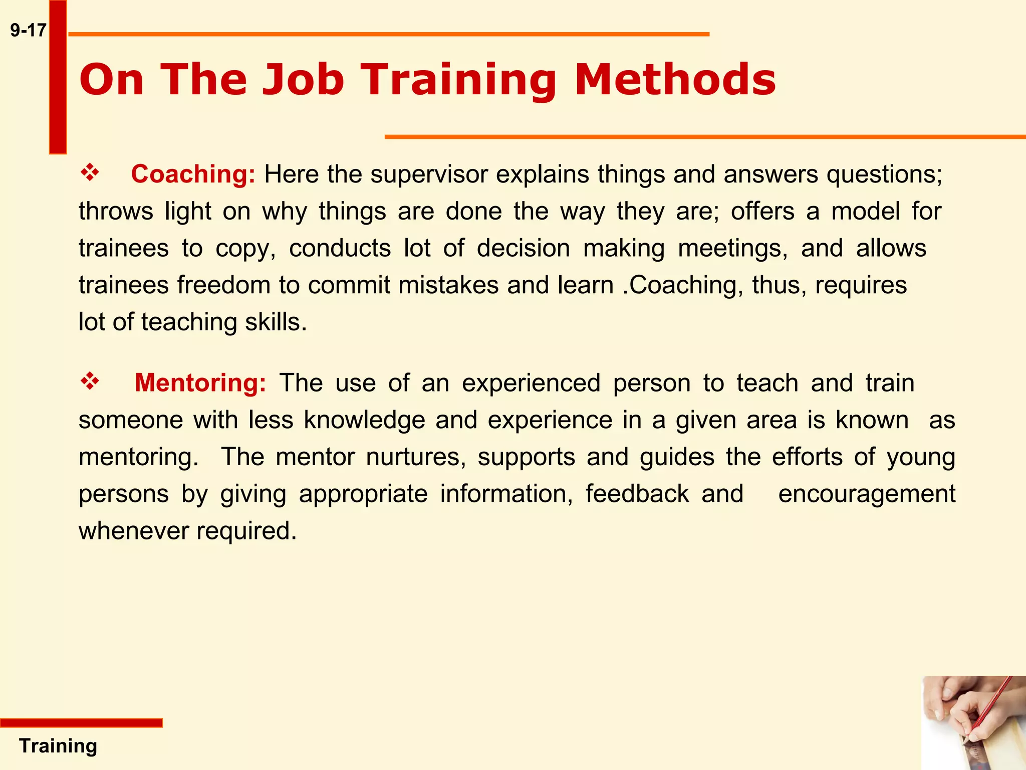 9-17 Coaching:   Here the supervisor explains things and answers questions;  throws light on why things are done the way they are; offers a model for  trainees to copy, conducts lot of decision making meetings, and allows  trainees freedom to commit mistakes and learn .Coaching, thus, requires  lot of teaching skills. Mentoring:   The use of an experienced person to teach and train  someone with less knowledge and experience in a given area is known  as mentoring.  The mentor nurtures, supports and guides the efforts of  young persons by giving appropriate information, feedback and  encouragement whenever required.  Training  On The Job Training Methods   