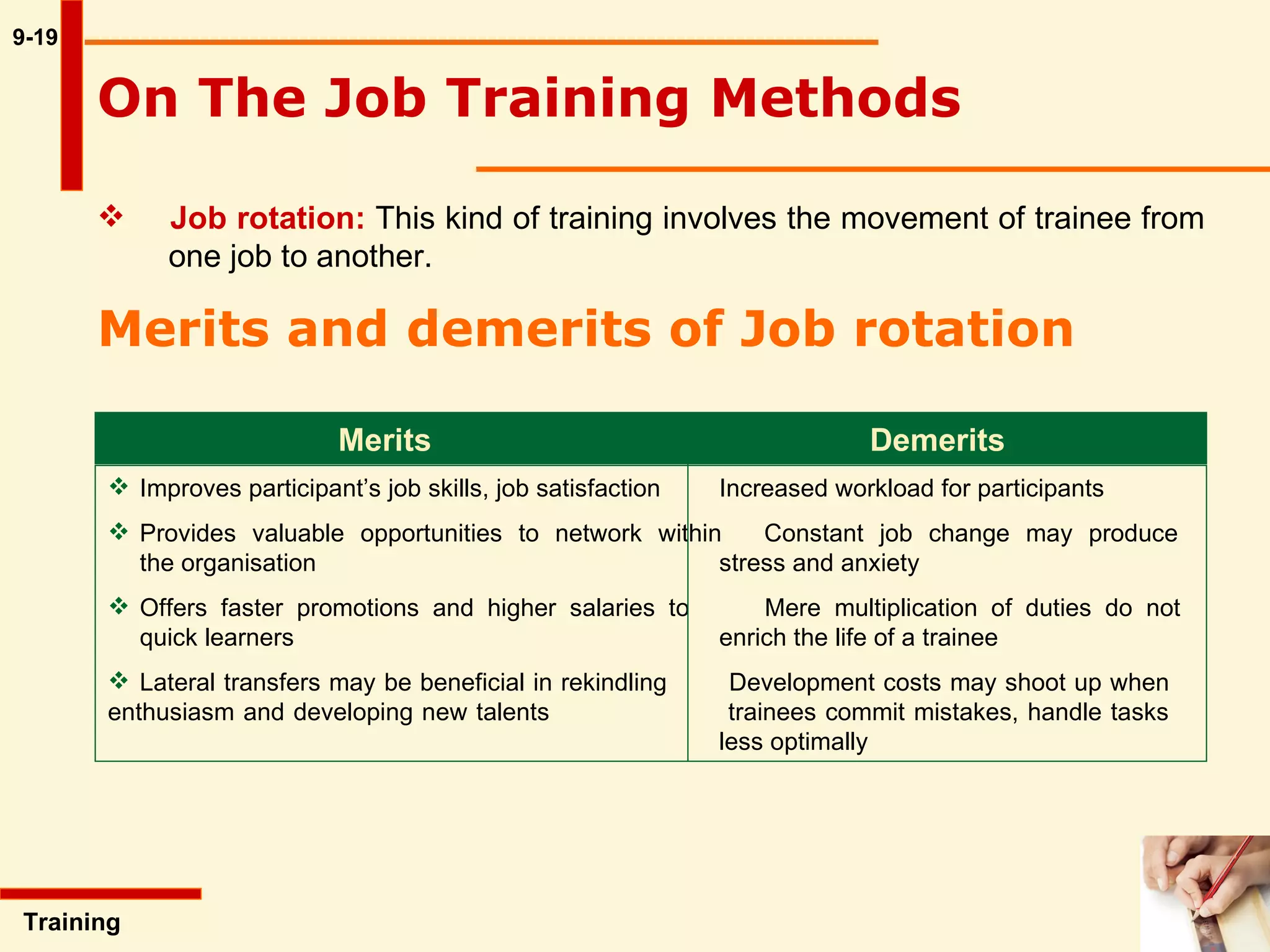 9-19 Training  Job rotation:   This kind of training involves the movement of trainee from  one job to another.   On The Job Training Methods   Merits and demerits of Job rotation   Merits Demerits Improves participant’s job skills, job satisfaction  Increased workload for participants Provides valuable opportunities to network within Constant job change may produce  the organisation  stress and anxiety Offers faster promotions and higher salaries to  Mere multiplication of duties do not  quick learners enrich the life of a trainee Lateral transfers may be beneficial in rekindling  Development costs may shoot up when  enthusiasm and developing new talents  trainees commit mistakes, handle tasks  less optimally 
