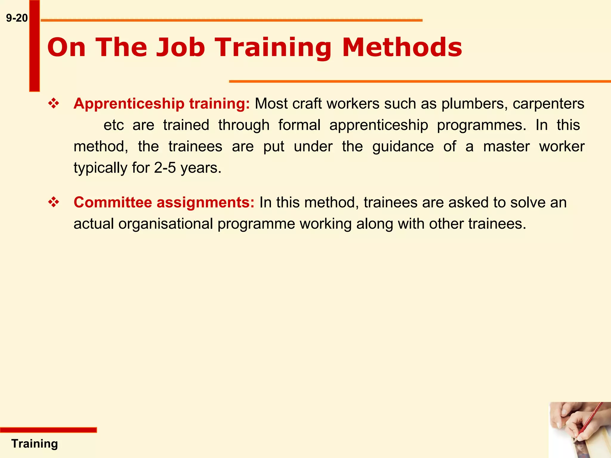 Apprenticeship training:  Most craft workers such as plumbers, carpenters  etc are trained through formal apprenticeship programmes. In this method, the trainees are put under the guidance of a master worker typically for 2-5 years.  Committee assignments:  In this method, trainees are asked to solve an actual organisational programme working along with other trainees. 9-20 Training  On The Job Training Methods   