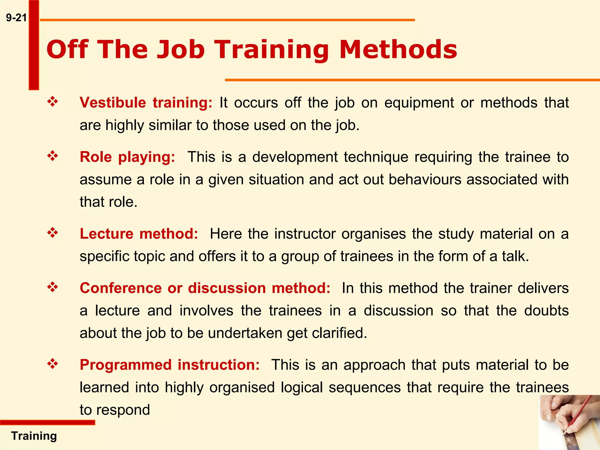 9-21 Training  Off The Job Training Methods   Vestibule training:  It occurs off the job on equipment or methods that  are highly similar to those used on the job.  Role playing:   This is a development technique requiring the trainee to  assume a role in a given situation and act out behaviours associated with  that role. Lecture method:   Here the instructor organises the study material on a  specific topic and offers it to a group of trainees in the form of a talk.  Conference or discussion method:   In this method the trainer delivers  a lecture and involves the trainees in a discussion so that the doubts  about the job to be undertaken get clarified.  Programmed instruction:   This is an approach that puts material to be  learned into highly organised logical sequences that require the trainees  to respond 