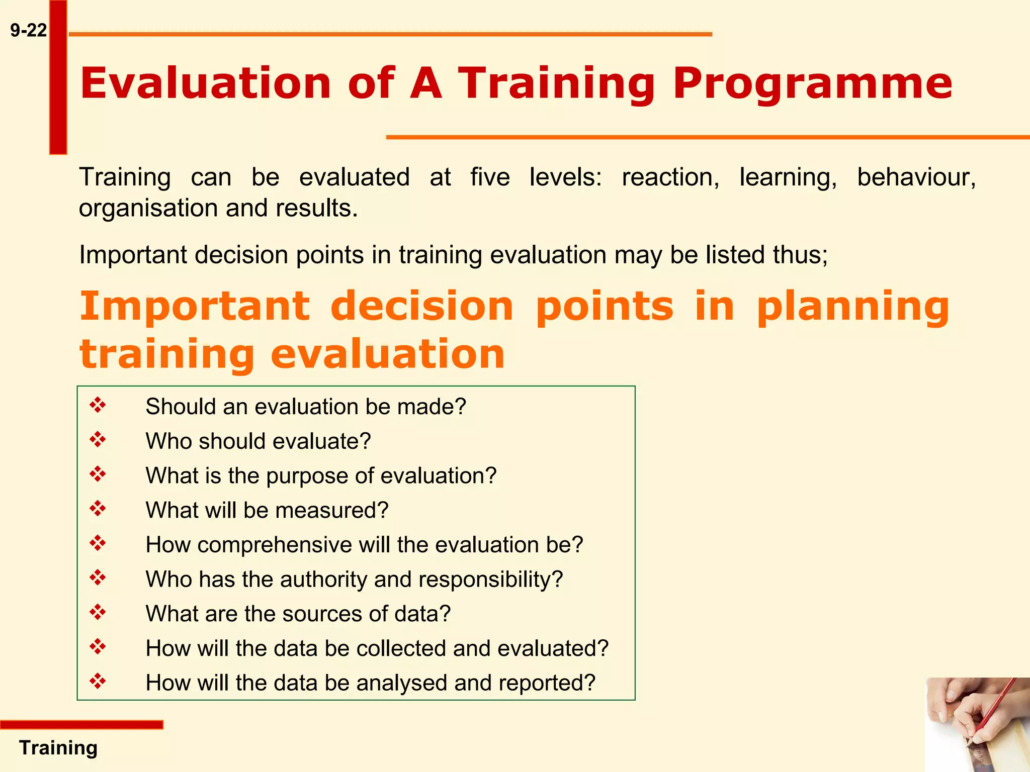 9-22 Training  Evaluation of A Training Programme Training can be evaluated at five levels: reaction, learning, behaviour, organisation and results.  Important decision points in training evaluation may be listed thus;   Important decision points in planning training evaluation Should an evaluation be made? Who should evaluate? What is the purpose of evaluation? What will be measured? How comprehensive will the evaluation be? Who has the authority and responsibility? What are the sources of data? How will the data be collected and evaluated? How will the data be analysed and reported? 