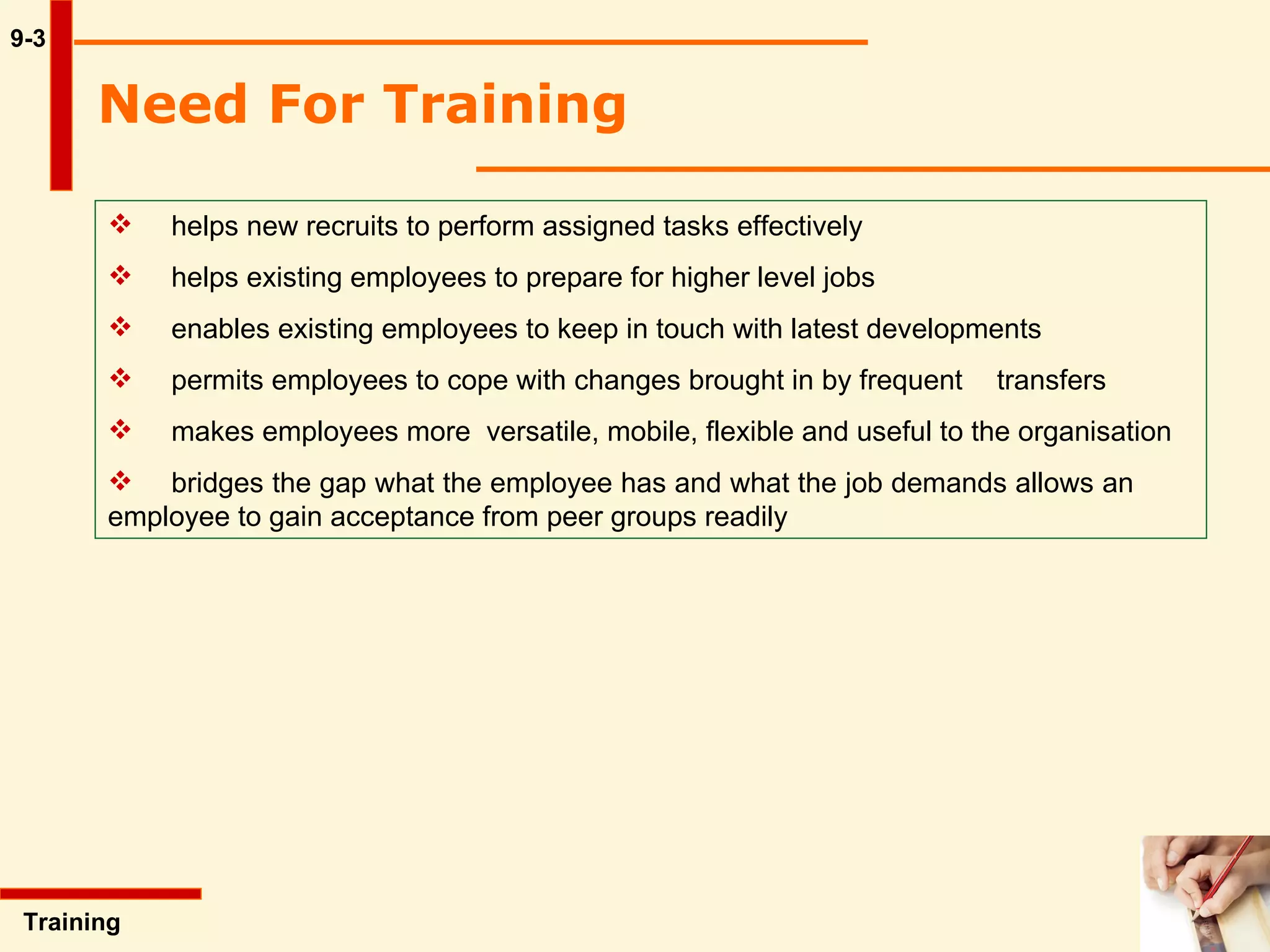 Need For Training   9-3 helps new recruits to perform assigned tasks effectively helps existing employees to prepare for higher level jobs enables existing employees to keep in touch with latest developments permits employees to cope with changes brought in by frequent  transfers makes employees more  versatile, mobile, flexible and useful to the organisation  bridges the gap what the employee has and what the job demands allows an  employee to gain acceptance from peer groups readily   Training  