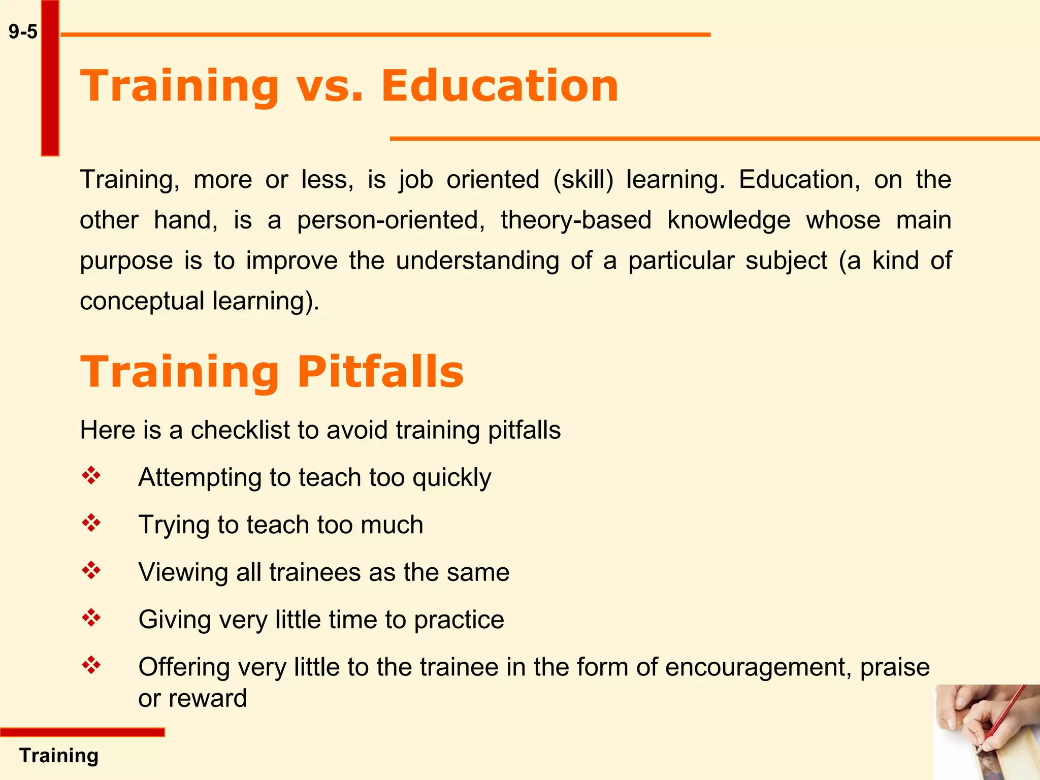 9-5 Training vs. Education   Training, more or less, is job oriented (skill) learning. Education, on the other hand, is a person-oriented, theory-based knowledge whose main purpose is to improve the understanding of a particular subject (a kind of conceptual learning).  Training  Training Pitfalls   Here is a checklist to avoid training pitfalls Attempting to teach too quickly Trying to teach too much Viewing all trainees as the same Giving very little time to practice Offering very little to the trainee in the form of encouragement, praise  or reward 