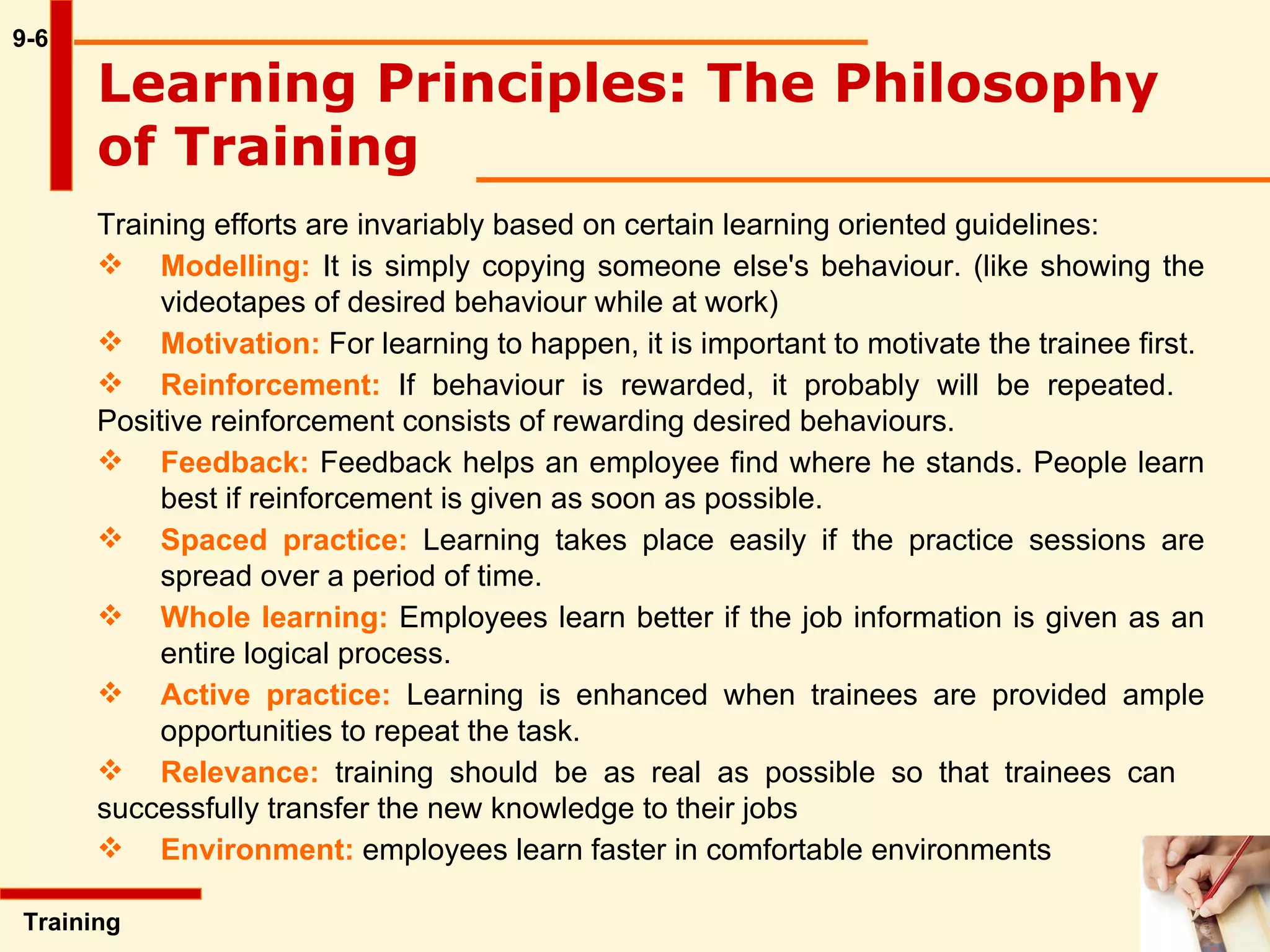 9-6 Training efforts are invariably based on certain learning oriented guidelines: Modelling:  It is simply copying someone else's behaviour. (like showing the  videotapes of desired behaviour while at work) Motivation:  For learning to happen, it is important to motivate the trainee first.  Reinforcement:  If behaviour is rewarded, it probably will be repeated.  Positive reinforcement consists of rewarding desired behaviours.  Feedback:  Feedback helps an employee find where he stands. People learn  best if reinforcement is given as soon as possible. Spaced practice:  Learning takes place easily if the practice sessions are  spread over a period of time. Whole learning:  Employees learn better if the job information is given as an  entire logical process.  Active practice:  Learning is enhanced when trainees are provided ample  opportunities to repeat the task.  Relevance:  training should be as real as possible so that trainees can  successfully transfer the new knowledge to their jobs Environment:  employees learn faster in comfortable environments Learning Principles: The Philosophy of Training   Training  