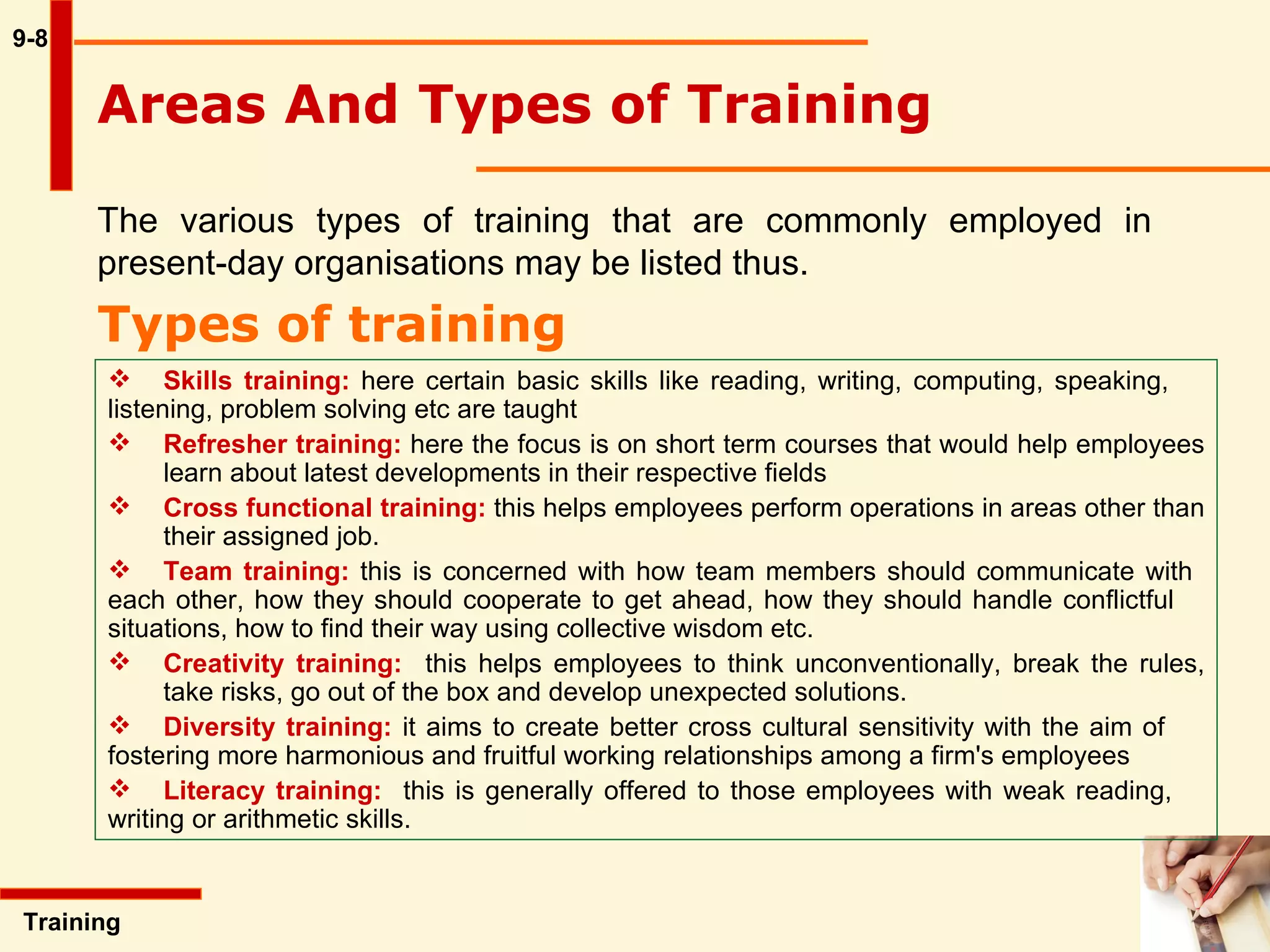 9-8 The various types of training that are commonly employed in present-day organisations may be listed thus.  Types of training Training  Skills training:  here certain basic skills like reading, writing, computing, speaking,  listening, problem solving etc are taught Refresher training:  here the focus is on short term courses that would help employees  learn about latest developments in their respective fields Cross functional training:  this helps employees perform operations in areas other than  their assigned job.  Team training:  this is concerned with how team members should communicate with  each other, how they should cooperate to get ahead, how they should handle conflictful  situations, how to find their way using collective wisdom etc. Creativity training:   this helps employees to think unconventionally, break the rules,  take risks, go out of the box and develop unexpected solutions. Diversity training:  it aims to create better cross cultural sensitivity with the aim of  fostering more harmonious and fruitful working  relationships among a firm's employees Literacy training:   this is generally offered to those employees with weak reading,  writing or arithmetic skills. Areas And Types of Training 