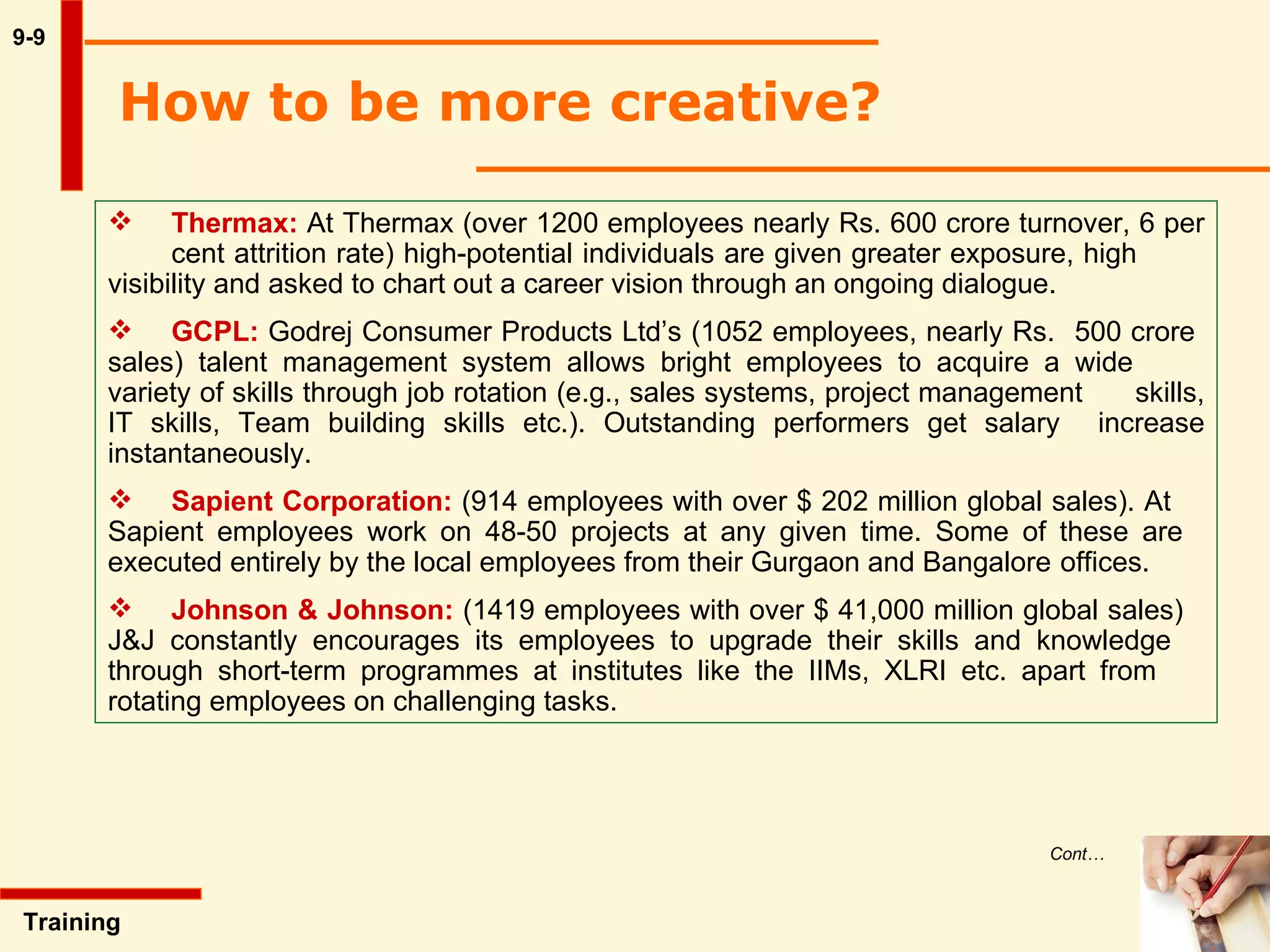 9-9 How to be more creative?  Training  Thermax:  At Thermax (over 1200 employees nearly Rs. 600 crore turnover, 6 per  cent attrition rate) high-potential individuals are given greater exposure, high  visibility and asked to chart out a career vision through an ongoing dialogue. GCPL:  Godrej Consumer Products Ltd’s (1052 employees, nearly Rs.  500 crore  sales) talent management system allows bright employees to acquire a wide  variety of skills through job rotation (e.g., sales systems, project management  skills, IT skills, Team building skills etc.). Outstanding performers get salary  increase instantaneously. Sapient Corporation:  (914 employees with over $ 202 million global sales). At  Sapient employees work on 48-50 projects at any given time. Some of these are  executed entirely by the local employees from their Gurgaon and Bangalore  offices. Johnson & Johnson:  (1419 employees with over $ 41,000 million global sales)  J&J constantly encourages its employees to upgrade their skills and knowledge  through short-term programmes at institutes like the IIMs, XLRI etc. apart from  rotating employees on challenging tasks. Cont… 