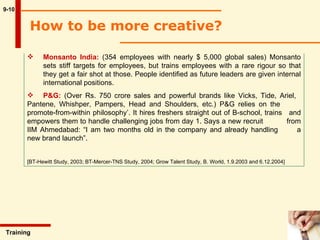 9-10 Monsanto India:  (354 employees with nearly $ 5,000 global sales) Monsanto  sets stiff targets for employees, but trains employees with a rare rigour so that  they get a fair shot at those. People identified as future leaders are given internal  international positions. P&G:  (Over Rs. 750 crore sales and powerful brands like Vicks, Tide, Ariel,  Pantene, Whishper, Pampers, Head and Shoulders, etc.) P&G relies on the  promote-from-within philosophy’. It hires freshers straight out of B-school, trains  and empowers them to handle challenging jobs from day 1. Says a new recruit  from IIM Ahmedabad: “I am two months old in the company and already handling  a new brand launch”. [BT-Hewitt Study, 2003; BT-Mercer-TNS Study, 2004; Grow Talent Study, B. World, 1.9.2003 and 6.12.2004] Training  How to be more creative?  
