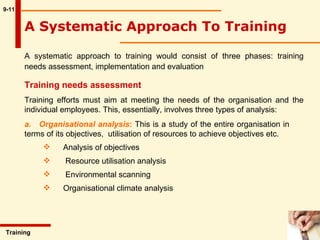 9-11 A Systematic Approach To Training  A systematic approach to training would consist of three phases: training needs assessment, implementation and evaluation  Training  Training needs assessment Training efforts must aim at meeting the needs of the organisation and the individual employees. This, essentially, involves three types of analysis: a.  Organisational analysis :  This is a study of the entire organisation in  terms of its objectives,  utilisation of resources to achieve objectives etc.  Analysis of objectives        Resource utilisation analysis        Environmental scanning Organisational climate analysis  