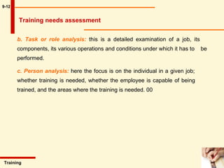 9-12 b. Task or role analysis:  this is a detailed examination of a job, its  components, its various operations and conditions under which it has to  be performed.  c. Person analysis:  here the focus is on the individual in a given job;  whether training is needed, whether the employee is capable of being  trained, and the areas where the training is needed. 00 Training  Training needs assessment 